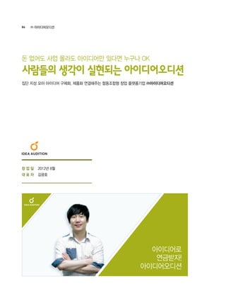 84 ㈜ 아이디어오디션
2012년 8월
김광호
아이디어로
연금받자!
아이디어오디션
집단 지성 모아 아이디어 구체화, 제품화 연결해주는 협동조합형 창업 플랫폼기업 ㈜아이디어오디션
사람들의 생각이 실현되는 아이디어오디션
돈 없어도 사업 몰라도 아이디어만 있다면 누구나 OK
창 업 일
대 표 자
 