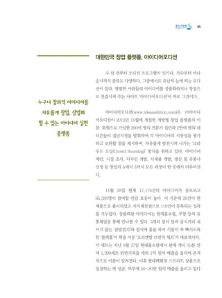 85
대한민국 창업 플랫폼, 아이디어오디션
	 수 년 전부터 오디션 프로그램이 인기다. 가수부터 아나
운서까지 종류도 다양하다. 그중에서도 유난히 눈에 띄는 오디
션이 있다. 평범한 사람들의 아이디어를 상품화하거나 창업으
로 연결시켜 주는 사이트 ‘아이디어오디션’이 바로 그것이다.
	 아이디어오디션(www.ideaaudition.com)은 ㈜아이디
어오디션이 2012년 11월에 개설한 개방형 창업 플랫폼의 이
름. 회원으로 가입한 200여 명의 전문가 집단과 2만여 명의 네
티즌들이 집단지성을 발휘하여 각 아이디어의 시장성을 평가
하고 보완할 점을 제시하며, 자유롭게 발전시켜 나가는 ‘크라
우드 소싱(Crowd Sourcing)’ 방식을 취하고 있다. 아이디어
제안, 시장 조사, 디자인 개발, 시제품 개발, 생산 및 유통사
선정 등 창업의 A에서 Z까지 모든 과정이 한 곳에서 이루어진
다.
	 11월 28일 현재 17,178건의 아이디어가 응모되고
95,380명이 참여할 만큼 호응이 높다. 이 가운데 29건이 완
제품으로 출시되었고 지식재산권으로 119건이 등록되는 성과
를 거두었다. 상품화된 아이디어는 현대홈쇼핑, 쿠팡 등의 유
통채널을 통해 만나볼 수 있다. 3개의 컵이 달려 음식끼리 섞
이지 않는 ‘곰발접시’와 접시에 홈을 파서 기름이 쏙 빠지도록
한 ‘블랙홀’이 짝을 이룬 ‘오리엔탈 브런치 세트’가 대표적이다.
이 세트는 지난 8월 27일 현대홈쇼핑에서 판매 개시 50분 만
에 1,200세트 완판기록을 세워 1억 원의 매출을 올리며 본격
적으로 이름이 알려졌다. 이후 현대백화점 스트리트 상품으로
입점하는 데 성공, 하루에 50~80만 원의 매출을 올리고 있다
누구나 창의적 아이디어를
자유롭게 창업, 상업화
할 수 있는 아이디어 실현
플랫폼
 