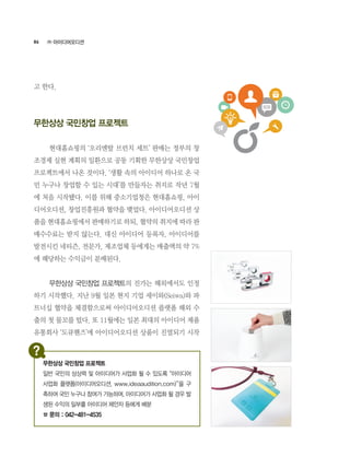 86
고 한다.
무한상상 국민창업 프로젝트
	 현대홈쇼핑의 ‘오리엔탈 브런치 세트’ 판매는 정부의 창
조경제 실현 계획의 일환으로 공동 기획한 무한상상 국민창업
프로젝트에서 나온 것이다. ‘생활 속의 아이디어 하나로 온 국
민 누구나 창업할 수 있는 시대’를 만들자는 취지로 작년 7월
에 처음 시작됐다. 이를 위해 중소기업청은 현대홈쇼핑, 아이
디어오디션, 창업진흥원과 협약을 맺었다. 아이디어오디션 상
품을 현대홈쇼핑에서 판매하기로 하되, 협약의 취지에 따라 판
매수수료는 받지 않는다. 대신 아이디어 등록자, 아이디어를
발전시킨 네티즌, 전문가, 제조업체 등에게는 매출액의 약 7%
에 해당하는 수익금이 분배된다.
	 무한상상 국민창업 프로젝트의 진가는 해외에서도 인정
하기 시작했다. 지난 9월 일본 현지 기업 세이와(Seiwa)와 파
트너십 협약을 체결함으로써 아이디어오디션 플랫폼 해외 수
출의 첫 물꼬를 텄다. 또 11월에는 일본 최대의 아이디어 제품
유통회사 ‘도큐핸즈’에 아이디어오디션 상품이 진열되기 시작
㈜ 아이디어오디션
무한상상 국민창업 프로젝트
일반 국민의 상상력 및 아이디어가 사업화 될 수 있도록 “아이디어
사업화 플랫폼(아이디어오디션, www.ideaaudition.com)”을 구
축하여 국민 누구나 참여가 가능하며, 아이디어가 사업화 될 경우 발
생된 수익의 일부를 아이디어 제안자 등에게 배분
☎ 문의 : 042-481-4535
 
