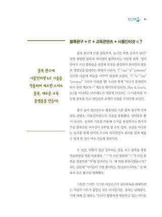 91
블록완구 + IT + 교육콘텐츠 + 사물인터넷 = ?
	 블록 완구에 IT를 접목시켜, 놀기만 하면 공부가 된다?
얼핏 평범한 블록과 차이점이 없어보이는 지능형 블록. 영어
단어가 쓰인 블록들을 연결해 문장을 완성하자 원어민의 발음
과 정답임을 알려주는 화면이 나온다. “I” “am” “a” “princess”
신기한 마음에 어순을 바꾸어 연결해 보았다. “I” “a” “am”
“princess” 그러자 이번엔 땡! 소리와 함께 “어디가 문제인지
다시 한번 해보자~” 재도전 메시지가 들린다. Play & Learn,
Do!를 의미하는 ㈜프레도의 영문명 PLEDO. 그 이름처럼 지
능형 블록을 두고 장난감과 교재의 구분은 무의미해 보인다.
	 쌓기 놀이 장난감으로 활용되던 기존 블록 완구에 IT와
교육 콘텐츠, 사물인터넷(IoT) 기술을 융합했다. 영어공부 뿐
이 아니다. 숫자와 기호를 이용해 수식을 완성하거나 한자가
쓰인 블록으로 사자성어 공부를 할 수도 있다. 오감을 자극하
는 놀이를 통해 언어의 구조와 사칙연산의 원리를 쉽게 배울
수 있게 한 것이 바로 지능형 블록이다.
	 수 년전, 아들이 한글 공부하는 것을 보고 블록을 통한
학습방법을 처음 떠올렸다. “ㄱ”이 쓰인 블록과 “ㅏ”가 쓰인 블
록을 연결하면 “가”를 알려주는 식. ‘왜 하필 블록이었습니까?’
라는 질문에 “아이들이 가장 좋아하는 장난감이니까요.” 김 대
표의 답은 짧지만 명쾌했다.
	 그동안 스마트 기기로 아날로그식 유아교육을 대체하려
는 시장의 시도가 없었던 것은 아니었지만, 결과는 실패였다.
이에 대해 김 대표는 “두뇌가 활발하게 발달하고 있는 아이들
블록 완구에
사물인터넷 loT 기술을
적용하여 제조한 스마트
블록, 새로운 교육
플랫폼을 만들다!
 