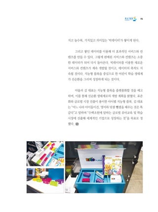 95
지고 놀수록, 가치있고 의미있는 ‘빅데이터’가 쌓이게 된다.
	 그리고 쌓인 데이터를 이용해 더 효과적인 서비스와 컨
텐츠를 만들 수 있다. 그렇게 판매된 서비스와 컨텐츠는 소중
한 데이터가 되어 다시 돌아온다. 빅데이터를 이용한 새로운
서비스와 컨텐츠가 계속 개발될 것이고, 데이터의 축적도 지
속될 것이다. 지능형 블록을 중심으로 한 어린이 학습 생태계
가 선순환을 그리며 성장하게 되는 것이다.
	 아울러 김 대표는 지능형 블록을 플랫폼화할 것을 예고
하며, 이를 통해 선순환 생태계로의 개방 계획을 밝혔다. 표준
화와 글로벌 시장 진출이 용이한 아이템 지능형 블록. 김 대표
는 “어느 나라 아이들이건, 영어와 덧셈 뺄셈을 배우는 것은 똑
같다”고 말하며 “수백조원에 달하는 글로벌 유아교육 및 학습
시장에 진출해 세계적인 기업으로 성장하는 것”을 목표로 정
했다.
 