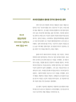 97
희귀유전질환과 풍토병 연구로 틈새시장 공략
	 의학 연구소와 병원에 외국산 제품보다 좋은 제품으로
알려진 국산 “유전자 활용 DNA 진단키트”가 있다. ㈜진스랩
의 대표 제품이다. 진스랩은 희귀유전질환이나 뎅기열과 말라
리아 같은 특정지방 풍토병을 집중 연구한다. 영리한 틈새시
장 공략으로 매년 20% 이상의 성장과 꾸준한 영업이익을 달성
중이다. 장욱진 대표는 고려대학교 생명공학대학원을 졸업하
고 국내 바이오벤처 1호 기업의 해외영업부에서 10여 년간 근
무했다. 업계 네트워크를 다지는 시간이자 산업의 흐름을 읽
는 눈을 뜨게 해준 경험이었다. 몸 담았던 회사가 성장하는 것
을 보면서 ‘내 사업을 해보자’는 꿈을 키웠다.
	 둘째 아이가 태어나자마자 회사를 그만 두었다. 가족의
반대에 2년만 참아달라는 약속으로 일단 동의를 얻었다. 동료
와의 진지한 논의 끝에 동업으로 사업을 시작했다. 장 대표가
연구소장을, 영업맨 출신인 동업자가 대표를 맡았다. 하지만
대리점 영업으로 자금을 불리는 것에만 몰두하는 당시 대표와
이견이 좁혀지지 않아 결별했다. 그의 남은 자본금이라곤 전
세자금이 전부. 아내를 설득해 아이들을 데리고 처가에 들어가
살았다. 그렇게 마련한 자금으로 다시 사업을 시작했다. 혼자
서 제품도 개발하고 영업도 뛰었다. 선배들과 교수님들의 도움
을 받으며 사업은 조금씩 기반을 닦아나갔다. 전 직장에서 함
께 사업의 꿈을 꾸던 동료들도 합류했다.
	 진스랩의 기술력은 협업하던 가톨릭대 성모병원의 대표
박사를 연구소장으로 영입하며 크게 발전했다. 연구중심의 회
사로서 본격적인 제품 개발을 시작하게 된 것.
최고의
생명공학관련
아이디어와 기술력으로
세계 진출을 하다
 