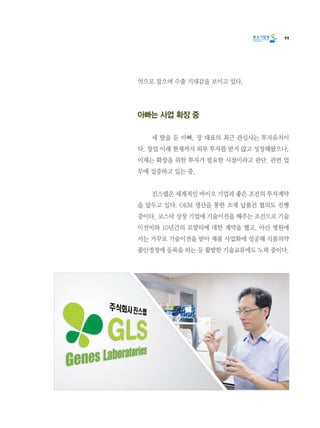 99
억으로 잡으며 수출 기대감을 보이고 있다.
아빠는 사업 확장 중
	 세 딸을 둔 아빠, 장 대표의 최근 관심사는 투자유치이
다. 창업 이래 현재까지 외부 투자를 받지 않고 성장해왔으나,
이제는 확장을 위한 투자가 필요한 시점이라고 판단. 관련 업
무에 집중하고 있는 중.
	 진스랩은 세계적인 바이오 기업과 좋은 조건의 투자계약
을 앞두고 있다. OEM 생산을 통한 소재 납품건 협의도 진행
중이다. 코스닥 상장 기업에 기술이전을 해주는 조건으로 기술
이전비와 10년간의 로얄티에 대한 계약을 했고, 아산 병원에
서는 거꾸로 기술이전을 받아 제품 사업화에 성공해 식품의약
품안정청에 등록을 하는 등 활발한 기술교류에도 노력 중이다.
 