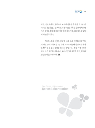 101
리핀, 인도네시아, 호주까지 빠르게 진출할 수 있을 것으로 기
대하는 것은 물론, 인구의 60%가 이슬람교도인 말레이시아에
서의 경험을 활용해 다른 이슬람권 국가까지 사업 지역을 넓힐
계획을 갖고 있다.
	 “㈜진스랩의 비전은 글로벌 10대 분자 진단회사를 만들
어 가는 것이고 목표는 5년 내에 코스닥 시장에 상장해서 세계
로 뻗어갈 수 있는 발판을 만드는 것입니다.” 창업 이래 6년간
적지 않은 위기를 극복해온 젊은 CEO의 성공을 향한 신념과
열망을 담은 포부이다.
 