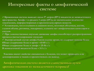 Интересные факты о лимфатической
системе
 Кровеносная система выводит около 17 литров (85%) жидкости из межклеточного
пространства. Лимфа – в среднем 3 литра (15%), но значительное количество
токсических, жирорастворимых и крупномолекулярных веществ.
 Установлено, что в головном и спинном мозге, мозговых оболочках, костях,
глазном яблоке, роговице, эпидермисе, плаценте нет лимфатических капилляров и
сосудов.
 При злокачественных опухолях движение лимфы способствует распространению
процесса (метастазирование опухоли).
 Электролитный состав лимфы близок плазме крови, но содержит меньше белка:
Общее содержание белка в крови – 65-85 г/л
Общее содержание белка в лимфе – 25-56 г/л
В межклеточной жидкости белка – 3-5 г/л
Токсины имеют свойство связываться с белками, что может приводить к их
депонированию в тканях и препятствовать их выводу.
Лимфатическая система является единственным путем
дренажа токсинов из межклеточного матрикса!
 
