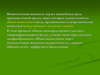 Межклеточная жидкость играет важнейшую роль
промежуточной среды, через которую осуществляется
обмен веществами (вода, органические и неорганические
вещества) между кровью и клетками тканей.
В этом процессе обмена непосредственно участвует
микроциркуляторное русло, а также капилляры системы
лимфообращения. Обмен веществами через
межклеточную жидкость осуществляется главным
образом путем диффузии и фильтрации.
 