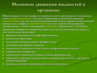 Механизм движения жидкостей в
организме
Образование и отток лимфы из межклеточного пространства подчинены
силам гидростатического (за счет сокращения сердечной мышцы),
онкотического (за счет разной концентрации белка в крови, межклеточной
жидкости и лимфе) и осмотического (за счет разной концентрации
электролитов – солей и минералов) давления и происходят постоянно.
Движение лимфы по лимфатическим сосудам осуществляется также за
счет нескольких факторов:
 процесса постоянного лимфообразования;
 мышечного фактора;
 пульсации лежащих рядом артерий и вен;
 движения внутренних органов;
 клапанов и мышечного слоя самого лимфатического сосуда;
 сокращения диафрагмы;
 накопление жидкости в межклеточном пространстве;
 набухание структур межклеточного матрикса (коллагена, эластина и
протеогликанов);
 разница давления в артериальном и венозном русле.
 
