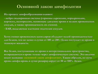На процесс лимфообразования влияют:
 нейро-эндокринная система (гормоны адреналин, норадреналин,
кортизол, вазопрессин, меняющие давление крови в мелких кровеносных
сосудах, а также проницаемость их стенок).
 БАВ, выделяемые клетками эндотелия сосудов.
Хотя стенки кровеносных капилляров обладают малой проницаемостью
для белков, тем не менее в сутки от 100 до 200 г белка поступает из крови в
тканевую жидкость.
Все белки, поступающие из крови в интерстициальное пространство,
возвращаются в кровь только через лимфатическую систему. Это явление
носит название «основной закон лимфологии». Таким образом, по пути
кровь-лимфа-кровь в сутки рециркулирует от 50 до 100% белка.
Основной закон лимфологии
 