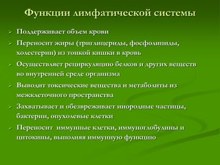 Функции лимфатической системы
 Поддерживает объем крови
 Переносит жиры (триглицериды, фосфолипиды,
холестерин) из тонкой кишки в кровь
 Осуществляет рециркуляцию белков и других веществ
во внутренней среде организма
 Выводит токсические вещества и метаболиты из
межклеточного пространства
 Захватывает и обезвреживает инородные частицы,
бактерии, опухолевые клетки
 Переносит иммунные клетки, иммуноглобулины и
цитокины, выполняя иммунную функцию
 