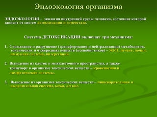 Эндоэкология организма
ЭНДОЭКОЛОГИЯ – экология внутренней среды человека, состояние которой
зависит от систем детоксикации и гомеостаза.
Система ДЕТОКСИКАЦИИ включает три механизма:
1. Связывание и разрушение (трансформация и нейтрализация) метаболитов,
токсических и чужеродных веществ (ксенобиотиков) – ЖКТ, печень, почки,
иммунная система, интерстиций.
2. Выведение из клеток и межклеточного пространства, а также
транспорт в организме токсических веществ – кровеносная и
лимфатическая системы.
3. Выведение из организма токсических веществ – пищеварительная и
выделительная система, кожа, легкие.
 