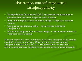 Факторы, способствующие
лимфодренажу
 Употребление большого (2,0-2,5 л) количества жидкости –
увеличивает объем и скорость тока лимфы.
 Регуляция нормального течения лимфы – борьба с отеком
ткани.
 Снижение вязкости лимфы – увеличение скорости
лимфотока.
 Массаж в направлении оттока лимфы – увеличивает объем и
скорость тока лимфы.
Массаж верхнего отдела живота вызывает быстрое наполнение
лимфой грудного протока. Обычно при массаже живота
лимфоток возрастает в 4-5 раз по сравнению с исходным.
Менее выраженным эффектом обладает массаж конечностей.
 
