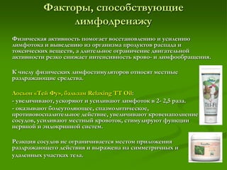 Факторы, способствующие
лимфодренажу
Физическая активность помогает восстановлению и усилению
лимфотока и выведению из организма продуктов распада и
токсических веществ, а длительное ограничение двигательной
активности резко снижает интенсивность крово- и лимфообращения.
К числу физических лимфостимуляторов относят местные
раздражающие средства.
Лосьон «Тей Фу», бальзам Relaxing TT Oil:
- увеличивают, ускоряют и усиливают лимфоток в 2- 2,5 раза.
- оказывают болеутоляющее, спазмолитическое,
противовоспалительное действие, увеличивают кровенаполнение
сосудов, усиливают местный кровоток, стимулируют функции
нервной и эндокринной систем.
Реакция сосудов не ограничивается местом приложения
раздражающего действия и выражена на симметричных и
удаленных участках тела.
 