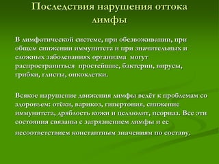 Последствия нарушения оттока
лимфы
В лимфатической системе, при обезвоживании, при
общем снижении иммунитета и при значительных и
сложных заболеваниях организма могут
распространиться простейшие, бактерии, вирусы,
грибки, глисты, онкоклетки.
Всякое нарушение движения лимфы ведёт к проблемам со
здоровьем: отёки, варикоз, гипертония, снижение
иммунитета, дряблость кожи и целлюлит, псориаз. Все эти
состояния связаны с загрязнением лимфы и ее
несоответствием константным значениям по составу.
 