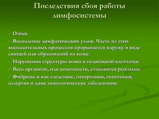 Последствия сбоя работы
лимфосистемы
 Отёки
 Воспаление лимфатических узлов. Часть из этих
воспалительных процессов прорывается наружу в виде
свищей или образований на коже.
 Нарушения структуры кожи и подкожной клетчатки
 Весь организм, или конечности, становятся рыхлыми
 Фиброзы и как следствие, гипертония, гипотония,
аллергия и даже онкологические заболевания.
 