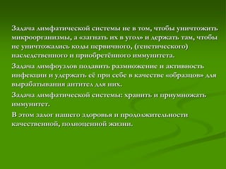 Задача лимфатической системы не в том, чтобы уничтожить
микроорганизмы, а «загнать их в угол» и держать там, чтобы
не уничтожались коды первичного, (генетического)
наследственного и приобретённого иммунитета.
Задача лимфоузлов подавить размножение и активность
инфекции и удержать её при себе в качестве «образцов» для
вырабатывания антител для них.
Задача лимфатической системы: хранить и приумножать
иммунитет.
В этом залог нашего здоровья и продолжительности
качественной, полноценной жизни.
 