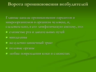 Ворота проникновения возбудителей
Главные каналы проникновения паразитов и
микроорганизмов в организм человека, и,
следовательно, в его лимфатическую систему, это:
 слизистые рта и дыхательных путей
 миндалины
 желудочно-кишечный тракт
 половые органы
 любые повреждения кожи и слизистых
 