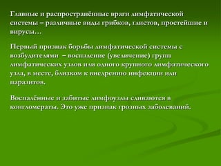 Главные и распространённые враги лимфатической
системы – различные виды грибков, глистов, простейшие и
вирусы…
Первый признак борьбы лимфатической системы с
возбудителями – воспаление (увеличение) групп
лимфатических узлов или одного крупного лимфатического
узла, в месте, близком к внедрению инфекции или
паразитов.
Воспалённые и забитые лимфоузлы сливаются в
конгломераты. Это уже признак грозных заболеваний.
 