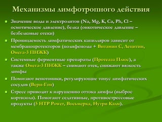 Механизмы лимфотропного действия
 Значение воды и электролитов (Na, Mg, K, Ca, Ph, Cl –
осмотическое давление), белка (онкотическое давление –
безбелковые отеки)
 Проницаемость лимфатических капилляров зависит от
мембранопротекторов (полифенолы + Витамин С, Лецитин,
Омега-3 ПНЖК)
 Системные ферментные препараты (Протеаза Плюс), а
также Омега-3 ПНЖК – снимают отек, снижают вязкость
лимфы
 Помогают венотоники, регулирующие тонус лимфатических
сосудов (Вери-Гон)
 Стресс приводит к нарушению оттока лимфы (выброс
кортизола). Помогают седативные, противострессовые
продукты (5 HTP Power, Восьмерка, Нутри Калм).
 