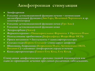 Лимфотропная стимуляция
 Лимфодренаж
 Усиление детоксикационной функции печени – оптимизация
желчеобразующей функции (Лив Гард, Молочный Чертополох и др.
гепатопротекторы)
 Усиление детоксикационной функции почек (Уро Лакс)
 Усиление детоксикационной функции кожи
 Энтеросорбция (Локло)
 Ферментотерапия – Пищеварительные Ферменты + Протеаза Плюс
 Использование пробиотиков (Бифидофилус Флора Форс НСП)
 Прием витаминов + биоэлементы + капилляропротекторы
 Солодка голая (Корень Солодки) – стимулирует лимфоток
 Шиповник, боярышник (Боярышник Плюс, Антиоксидант НСП,
Витамин С) – усиливает лимфодренаж сердца и печени
 Капилляропротекторы (Гинкго Готу Кола, Готу Кола).
Стимуляция лимфатического дренажа тканей оценивается как
один из принципов лечения при самых различных заболеваниях.
 