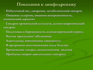 Показания к лимфодренажу
 Избыточный вес, ожирение, метаболический синдром
 Пищевые аллергии, пищевая непереносимость,
атопический дерматит
 Синдром хронической усталости, астено-невротический
синдром
 Подготовка к беременности, климактерический период
 Частые простудные заболевания
 Алкогольная, никотиновая зависимость
 В программах восстановления после болезни
 Хронические запоры, диспептические явления
 Проблемы опорно-двигательного аппарата
 