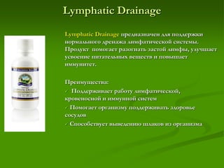 Lymphatic Drainage
Lymphatic Drainage предназначен для поддержки
нормального дренажа лимфатической системы.
Продукт помогает разогнать застой лимфы, улучшает
усвоение питательных веществ и повышает
иммунитет.
Преимущества:
 Поддерживает работу лимфатической,
кровеносной и иммунной систем
 Помогает организму поддерживать здоровье
сосудов
 Способствует выведению шлаков из организма
 