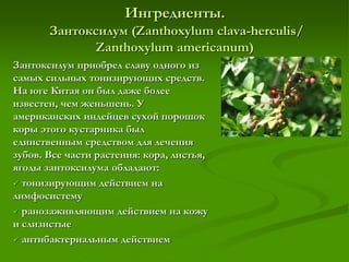 Ингредиенты.
Зантоксилум (Zаnthoxylum clava-herculis/
Zаnthoxylum americanum)
Зантоксилум приобрел славу одного из
самых сильных тонизирующих средств.
На юге Китая он был даже более
известен, чем женьшень. У
американских индейцев сухой порошок
коры этого кустарника был
единственным средством для лечения
зубов. Все части растения: кора, листья,
ягоды зантоксилума обладают:
 тонизирующим действием на
лимфосистему
 ранозаживляющим действием на кожу
и слизистые
 антибактериальным действием
 