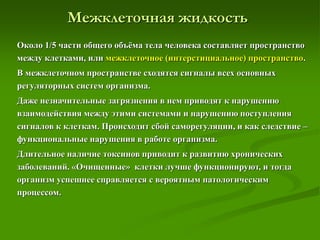 Межклеточная жидкость
Около 1/5 части общего объёма тела человека составляет пространство
между клетками, или межклеточное (интерстициальное) пространство.
В межклеточном пространстве сходятся сигналы всех основных
регуляторных систем организма.
Даже незначительные загрязнения в нем приводят к нарушению
взаимодействия между этими системами и нарушению поступления
сигналов к клеткам. Происходит сбой саморегуляции, и как следствие –
функциональные нарушения в работе организма.
Длительное наличие токсинов приводит к развитию хронических
заболеваний. «Очищенные» клетки лучше функционируют, и тогда
организм успешнее справляется с вероятным патологическим
процессом.
 