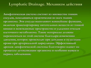 Lymphatic Drainage. Механизм действия
Лимфатическая система состоит из множества тонких
сосудов, находящихся практически во всех тканях
организма. Эти сосуды выполняют важнейшие функции,
включая транспортировку питательных веществ из тонкой
кишки в межтканевые пространства и удаления отходов
клеточного метаболизма. Такие материалы должны
переноситься по этой системе благодаря изменению
давления, которое происходят при дыхании и пульсации
крови при артериальной циркуляции. Эффективный
дренаж лимфатической системы благотворно влияет на
процессы детоксикации организма и особенно важен в
период заболевания.
 
