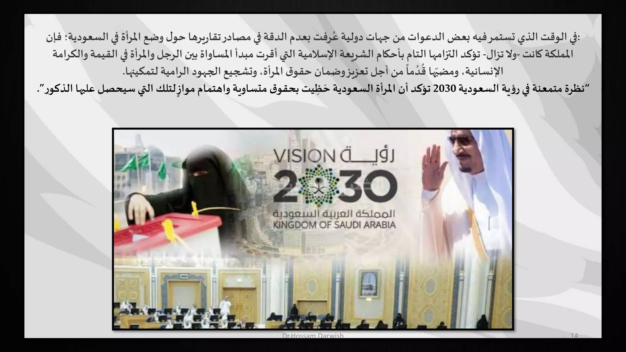 14
:‫السع‬‫في‬ ‫أة‬‫ر‬‫امل‬ ‫وضع‬ ‫ل‬‫حو‬ ‫يرها‬‫ر‬‫تقا‬‫مصادر‬‫في‬ ‫الدقة‬ ‫بعدم‬ ‫رفت‬ُ‫ع‬ ‫دولية‬ ‫جهات‬ ‫من‬ ‫الدعوات‬ ‫بعض‬ ‫فيه‬‫تستمر‬ ‫الذي‬‫الوقت‬‫في‬‫فإن‬ ‫ودية؛‬
‫كانت‬ ‫اململكة‬-‫تزال‬‫وال‬-‫ال‬ ‫في‬ ‫أة‬‫ر‬‫وامل‬ ‫الرجل‬ ‫بين‬ ‫املساواة‬ ‫مبدأ‬ ‫أقرت‬‫التي‬ ‫اإلسالمية‬ ‫الشريعة‬ ‫بأحكام‬ ‫التام‬ ‫التزامها‬ ‫تؤكد‬‫والكرامة‬ ‫قيمة‬
‫لتمكينها‬ ‫الرامية‬ ‫الجهود‬ ‫وتشجيع‬ ،‫أة‬‫ر‬‫امل‬ ‫ق‬‫حقو‬ ‫وضمان‬‫تعزيز‬ ‫أجل‬ ‫من‬
ً
‫ما‬ ُ‫د‬
ُ
‫ق‬ ‫ها‬ّ‫ومضي‬ ،‫اإلنسانية‬.
“‫السعودية‬ ‫ية‬‫ؤ‬‫ر‬‫في‬ ‫متمعنة‬ ‫نظرة‬2030‫علي‬ ‫سيحصل‬‫التي‬ ‫لتلك‬ ٍ‫مواز‬‫واهتمام‬ ‫متساوية‬ ‫ق‬‫بحقو‬ ‫يت‬ ِ‫ظ‬ َ‫ح‬ ‫السعودية‬ ‫أة‬‫ر‬‫امل‬ ‫أن‬ ‫تؤكد‬‫ر‬‫الذكو‬ ‫ها‬”.
Dr.Hossam Darwish
 