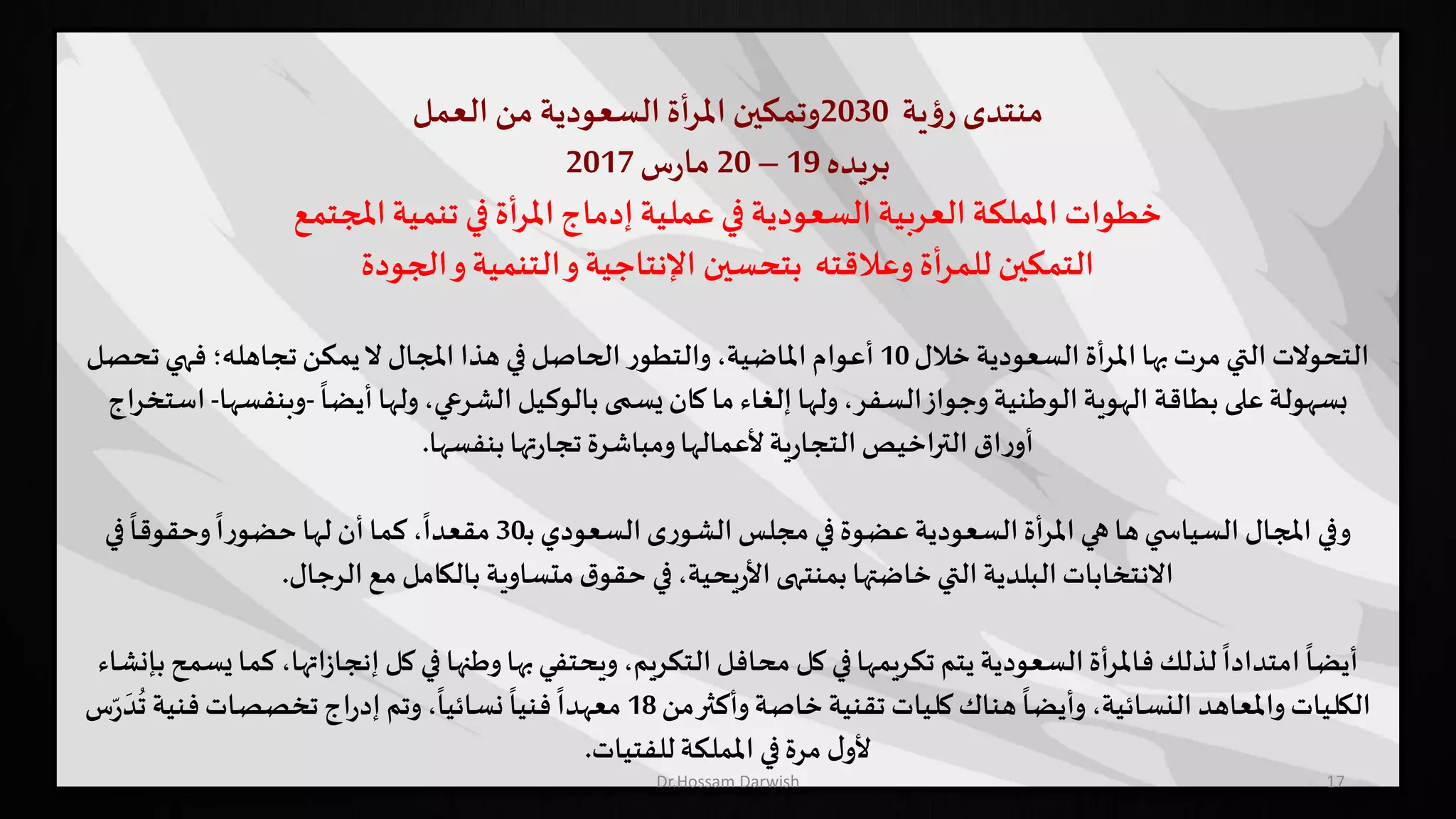 17
‫منتدى‬‫ية‬‫ؤ‬‫ر‬2030‫وتمكين‬‫أة‬‫ر‬‫امل‬‫السعودية‬‫من‬‫العمل‬
‫بريده‬19–20‫س‬‫ر‬‫ما‬2017
‫املجتمع‬‫تنمية‬ ‫في‬ ‫أة‬‫ر‬‫امل‬‫إدماج‬ ‫عملية‬ ‫في‬ ‫السعودية‬ ‫العربية‬ ‫اململكة‬ ‫خطوات‬
‫الجودة‬‫و‬‫التنمية‬‫و‬‫اإلنتاجية‬ ‫بتحسين‬ ‫وعالقته‬ ‫أة‬‫ر‬‫للم‬ ‫التمكين‬
‫خالل‬ ‫السعودية‬ ‫املرأة‬‫بها‬‫مرت‬‫التي‬ ‫التحوالت‬10‫تحص‬‫فهي‬ ‫تجاهله؛‬‫يمكن‬‫ال‬ ‫املجال‬ ‫هذا‬ ‫في‬‫الحاصل‬ ‫ر‬‫والتطو‬،‫املاضية‬ ‫أعوام‬‫ل‬
ً
‫أيضا‬‫ولها‬،‫الشرعي‬ ‫بالوكيل‬ ‫يسمى‬ ‫كان‬‫ما‬ ‫إلغاء‬ ‫ولها‬،‫السفر‬‫وجواز‬ ‫الوطنية‬‫الهوية‬ ‫بطاقة‬ ‫على‬‫بسهولة‬-‫وبنف‬‫سها‬-‫استخراج‬
‫بنفسها‬‫تها‬‫ر‬‫تجا‬‫ومباشرة‬‫ألعمالها‬‫ية‬‫ر‬‫التجا‬‫التراخيص‬ ‫اق‬‫ر‬‫أو‬.
‫ـ‬‫ب‬‫السعودي‬‫ى‬‫ر‬‫الشو‬ ‫مجلس‬ ‫في‬‫عضوة‬ ‫السعودية‬‫أة‬‫ر‬‫امل‬ ‫هي‬ ‫ها‬‫ي‬ ‫السياس‬ ‫املجال‬ ‫وفي‬30‫في‬
ً
‫وحقوقا‬
ً
‫ا‬‫ر‬‫حضو‬ ‫لها‬ ‫أن‬‫كما‬ ،
ً
‫مقعدا‬
‫الرجال‬ ‫مع‬ ‫بالكامل‬ ‫متساوية‬‫ق‬‫حقو‬ ‫في‬،‫يحية‬‫ر‬‫األ‬‫بمنتهى‬‫خاضتها‬‫التي‬ ‫البلدية‬‫االنتخابات‬.
‫ز‬‫إنجا‬ ‫كل‬ ‫في‬ ‫وطنها‬‫بها‬‫ويحتفي‬،‫التكريم‬‫محافل‬ ‫كل‬ ‫في‬‫تكريمها‬ ‫يتم‬ ‫السعودية‬‫فاملرأة‬ ‫لذلك‬
ً
‫امتدادا‬
ً
‫أيضا‬‫بإنشاء‬‫يسمح‬‫كما‬،‫اتها‬
‫من‬‫وأكثر‬‫خاصة‬‫تقنية‬ ‫كليات‬‫هناك‬
ً
‫وأيضا‬ ،‫النسائية‬ ‫واملعاهد‬‫الكليات‬18
ُ
‫ت‬ ‫فنية‬‫تخصصات‬‫اج‬‫ر‬‫إد‬ ‫وتم‬،
ً
‫نسائيا‬
ً
‫فنيا‬
ً
‫معهدا‬‫س‬ّ‫ر‬
َ
‫د‬
‫للفتيات‬‫اململكة‬ ‫في‬‫مرة‬ ‫ل‬‫ألو‬.
Dr.Hossam Darwish
 