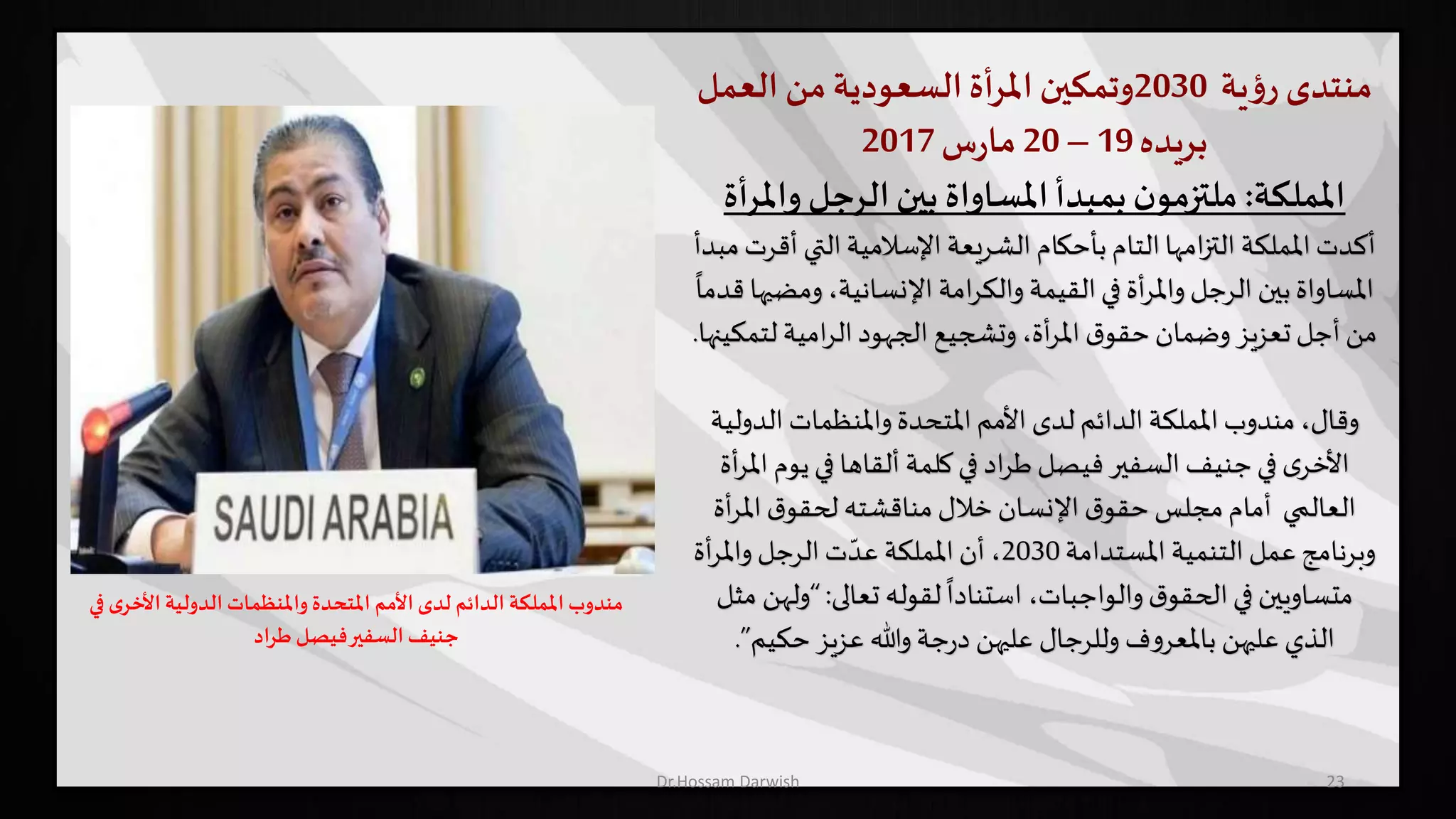 ‫منتدى‬‫ية‬‫ؤ‬‫ر‬2030‫وتمكين‬‫املرأة‬‫السعودية‬‫من‬‫العمل‬
‫بريده‬19–20‫س‬‫ر‬‫ما‬2017
‫اململكة‬:‫وامل‬ ‫الرجل‬‫بين‬ ‫املساواة‬‫بمبدأ‬‫ن‬‫ملتزمو‬‫رأة‬
‫أكدت‬‫التي‬‫اإلسالمية‬ ‫الشريعة‬ ‫بأحكام‬ ‫التام‬‫امها‬‫ز‬‫الت‬ ‫اململكة‬‫مبدأ‬‫أقرت‬
‫وم‬ ،‫اإلنسانية‬ ‫امة‬‫ر‬‫والك‬ ‫القيمة‬‫في‬ ‫أة‬‫ر‬‫وامل‬ ‫الرجل‬ ‫بين‬‫املساواة‬
ً
‫قدما‬ ‫ضيها‬
‫لت‬ ‫امية‬‫ر‬‫ال‬‫الجهود‬ ‫وتشجيع‬،‫أة‬‫ر‬‫امل‬ ‫ق‬‫حقو‬‫وضمان‬ ‫تعزيز‬‫أجل‬‫من‬‫مكينها‬.
‫الدو‬ ‫واملنظمات‬ ‫املتحدة‬‫األمم‬ ‫لدى‬ ‫الدائم‬ ‫اململكة‬ ‫مندوب‬ ،‫وقال‬‫لية‬
‫ألقاها‬ ‫كلمة‬‫في‬ ‫اد‬‫ر‬‫ط‬‫فيصل‬‫السفير‬ ‫جنيف‬‫في‬ ‫ى‬‫األخر‬‫يو‬‫في‬‫أة‬‫ر‬‫امل‬ ‫م‬
‫العالمي‬‫أ‬‫ر‬‫امل‬‫ق‬‫لحقو‬ ‫مناقشته‬ ‫خالل‬‫اإلنسان‬ ‫ق‬‫حقو‬ ‫مجلس‬‫أمام‬‫ة‬
‫املستدامة‬ ‫التنمية‬ ‫عمل‬ ‫وبرنامج‬2030‫أة‬‫ر‬‫وامل‬ ‫الرجل‬‫ت‬ ّ‫عد‬ ‫اململكة‬ ‫أن‬ ،
‫تعالى‬ ‫لقوله‬
ً
‫استنادا‬ ،‫والواجبات‬‫ق‬‫الحقو‬‫في‬ ‫متساويين‬:“‫و‬‫مثل‬ ‫لهن‬
‫حكيم‬‫عزيز‬ ‫وهللا‬‫جة‬‫ر‬‫د‬ ‫عليهن‬ ‫وللرجال‬ ‫ف‬‫و‬‫باملعر‬ ‫عليهن‬ ‫الذي‬”.
23
‫في‬ ‫ى‬‫األخر‬ ‫الدولية‬ ‫واملنظمات‬‫املتحدة‬ ‫األمم‬ ‫لدى‬ ‫الدائم‬ ‫اململكة‬ ‫مندوب‬
‫اد‬‫ر‬‫ط‬ ‫فيصل‬‫السفير‬‫جنيف‬
Dr.Hossam Darwish
 