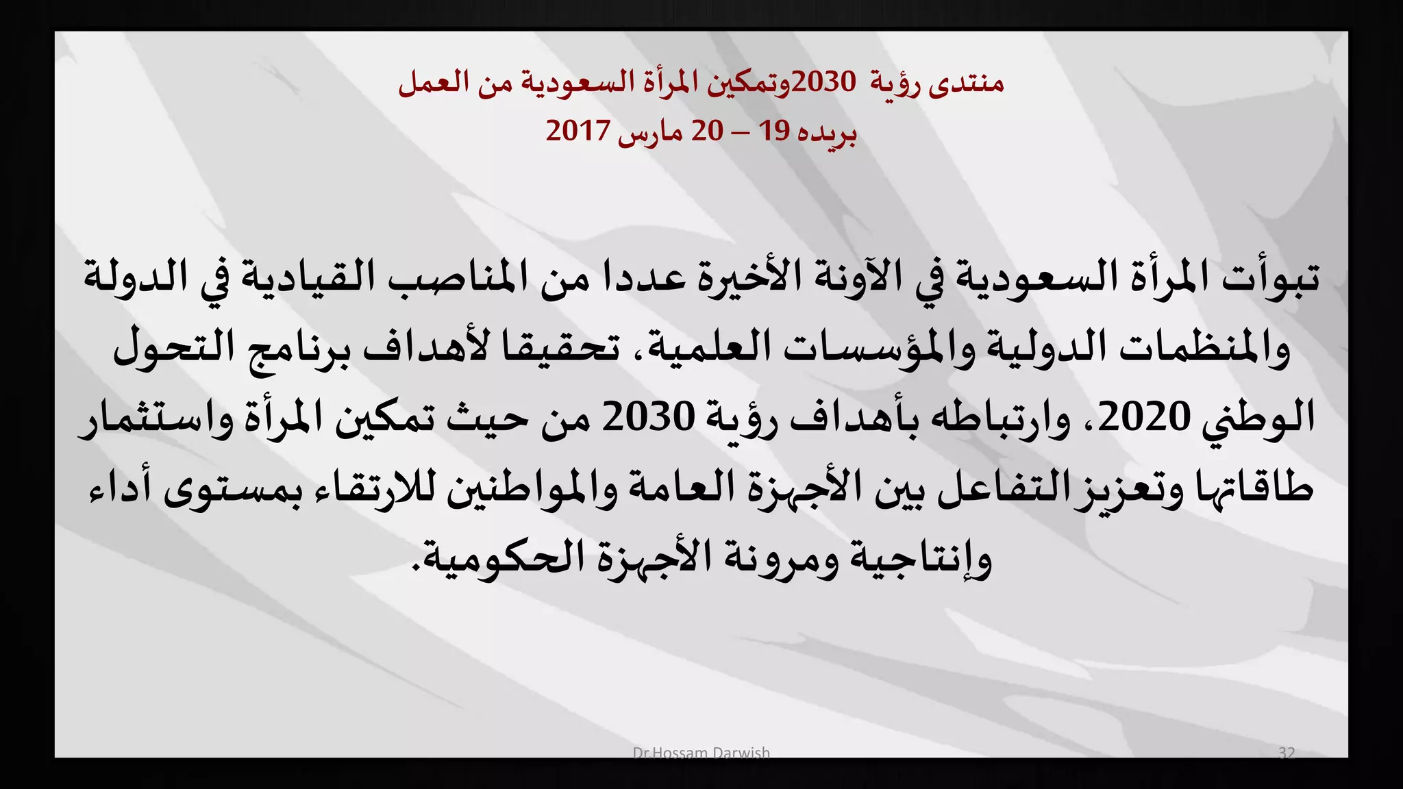 ‫منتدى‬‫ية‬‫ؤ‬‫ر‬2030‫وتمكين‬‫أة‬‫ر‬‫امل‬‫السعودية‬‫من‬‫العمل‬
‫بريده‬19–20‫س‬‫ر‬‫ما‬2017
32
‫تبوأت‬‫القيادية‬ ‫املناصب‬ ‫من‬ ‫عددا‬ ‫األخيرة‬‫اآلونة‬ ‫في‬‫السعودية‬ ‫املرأة‬‫الدولة‬ ‫في‬
‫الت‬ ‫برنامج‬ ‫ألهداف‬‫تحقيقا‬ ،‫العلمية‬‫واملؤسسات‬ ‫الدولية‬ ‫واملنظمات‬‫ل‬‫حو‬
‫الوطني‬2020‫ية‬‫ؤ‬‫ر‬ ‫بأهداف‬‫تباطه‬‫ر‬‫وا‬ ،2030‫واستثمار‬ ‫املرأة‬ ‫تمكين‬ ‫حيث‬ ‫من‬
‫ب‬‫تقاء‬‫ر‬‫لال‬‫واملواطنين‬‫العامة‬ ‫األجهزة‬‫بين‬ ‫التفاعل‬‫وتعزيز‬ ‫طاقاتها‬‫أداء‬ ‫ى‬‫مستو‬
‫الحكومية‬ ‫األجهزة‬‫نة‬‫و‬‫ومر‬ ‫وإنتاجية‬.
Dr.Hossam Darwish
 