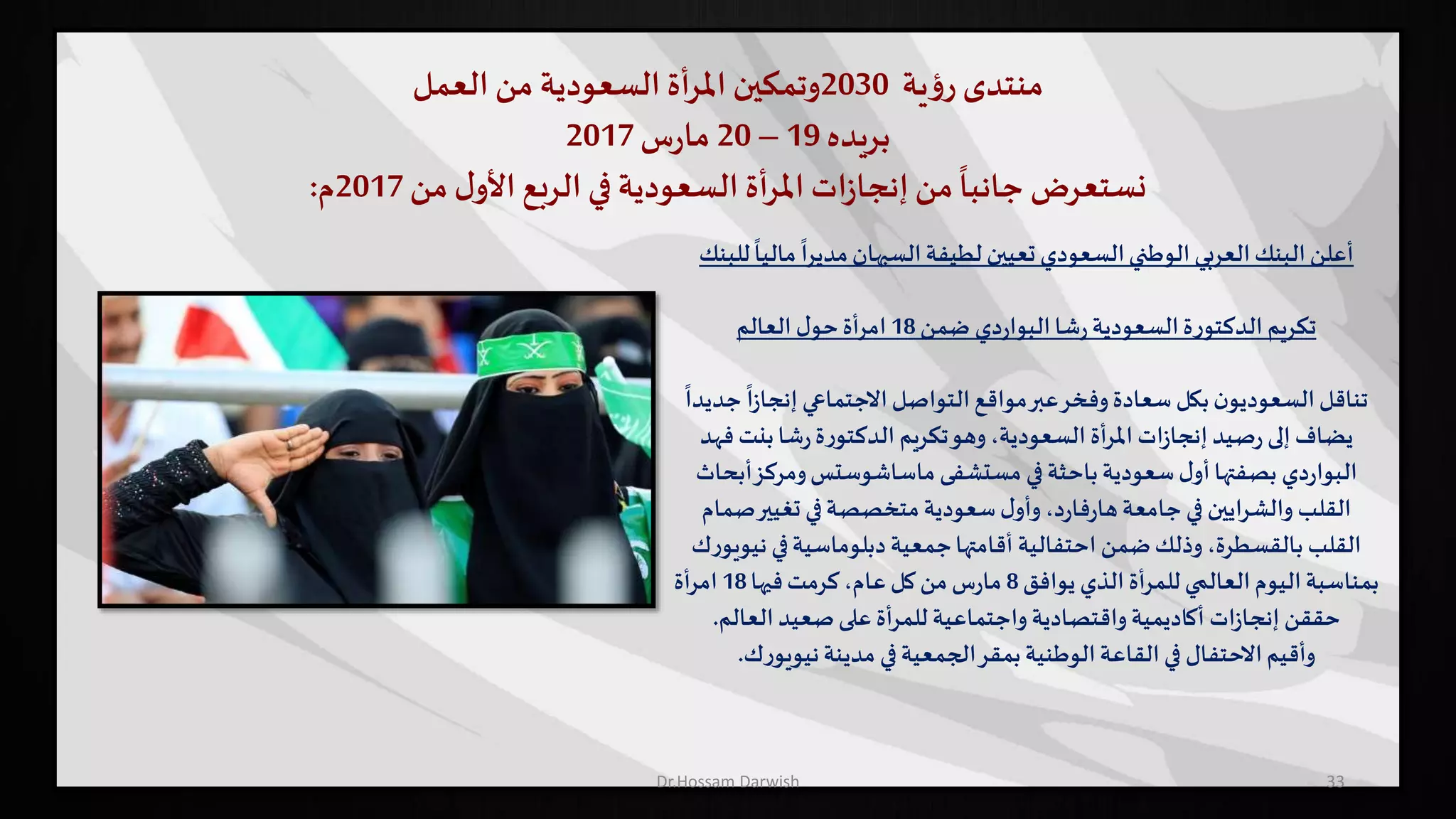 ‫منتدى‬‫ية‬‫ؤ‬‫ر‬2030‫وتمكين‬‫أة‬‫ر‬‫امل‬‫السعودية‬‫من‬‫العمل‬
‫بريده‬19–20‫س‬‫ر‬‫ما‬2017
‫نستعرض‬‫من‬ ‫ل‬‫األو‬ ‫الربع‬ ‫في‬ ‫السعودية‬ ‫أة‬‫ر‬‫امل‬ ‫ات‬‫ز‬‫إنجا‬‫من‬
ً
‫جانبا‬2017‫م‬:
33
‫مال‬
ً
‫مديرا‬‫السبهان‬‫لطيفة‬ ‫تعيين‬ ‫السعودي‬‫الوطني‬‫العربي‬‫البنك‬‫أعلن‬‫للبنك‬
ً
‫يا‬
‫شا‬‫ر‬‫السعودية‬‫ة‬‫ر‬‫الدكتو‬ ‫تكريم‬‫دي‬‫ر‬‫البوا‬‫ضمن‬18‫ل‬‫حو‬‫امرأة‬‫العالم‬
ً
‫ا‬‫ز‬‫إنجا‬ ‫االجتماعي‬‫التواصل‬‫مواقع‬‫عبر‬‫وفخر‬‫سعادة‬ ‫بكل‬‫ن‬‫السعوديو‬‫تناقل‬
ً
‫جديدا‬
‫بنت‬‫شا‬‫ر‬‫ة‬‫ر‬‫الدكتو‬ ‫تكريم‬‫وهو‬،‫السعودية‬ ‫املرأة‬ ‫ات‬‫ز‬‫إنجا‬‫صيد‬‫ر‬ ‫إلى‬‫يضاف‬‫فهد‬
‫دي‬‫ر‬‫البوا‬‫ومركز‬‫ماساشوستس‬ ‫مستشفى‬ ‫في‬‫باحثة‬‫سعودية‬‫ل‬‫أو‬‫بصفتها‬‫أبحاث‬
‫ص‬‫تغيير‬ ‫في‬‫متخصصة‬‫سعودية‬‫ل‬‫وأو‬،‫د‬‫ر‬‫فا‬‫ر‬‫ها‬‫جامعة‬‫في‬ ‫والشرايين‬ ‫القلب‬‫مام‬
‫ن‬ ‫في‬‫دبلوماسية‬‫جمعية‬‫أقامتها‬ ‫احتفالية‬ ‫ضمن‬‫وذلك‬ ،‫بالقسطرة‬ ‫القلب‬‫ك‬‫ر‬‫يويو‬
‫يوافق‬ ‫الذي‬ ‫للمرأة‬‫العالمي‬‫اليوم‬‫بمناسبة‬8‫فيها‬‫كرمت‬،‫عام‬‫كل‬‫من‬‫س‬‫ر‬‫ما‬18‫امرأة‬
‫العالم‬‫صعيد‬‫على‬ ‫للمرأة‬ ‫واجتماعية‬‫واقتصادية‬‫أكاديمية‬ ‫ات‬‫ز‬‫إنجا‬ ‫حققن‬.
‫ك‬‫ر‬‫نيويو‬‫مدينة‬ ‫في‬‫الجمعية‬‫بمقر‬‫الوطنية‬‫القاعة‬‫في‬ ‫االحتفال‬‫وأقيم‬.
Dr.Hossam Darwish
 