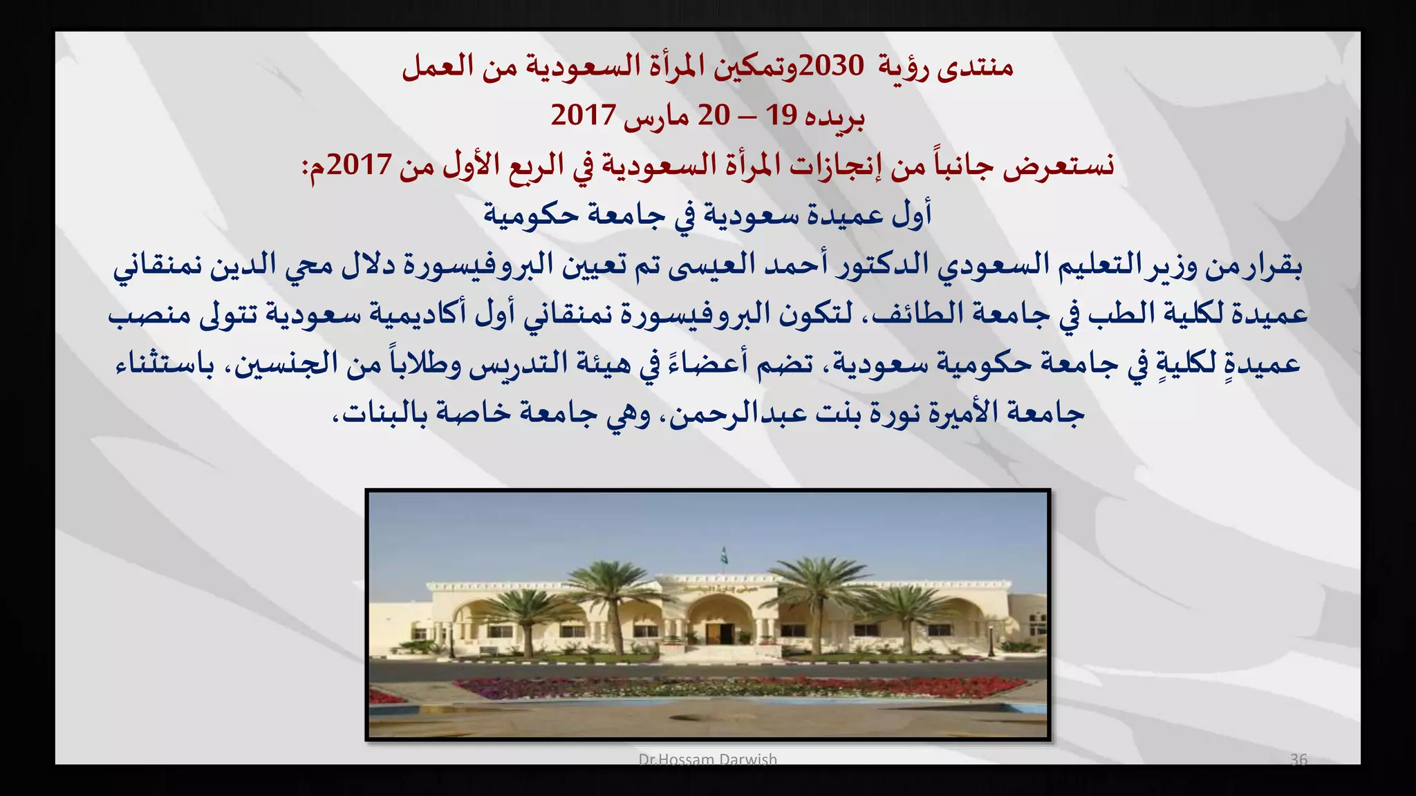 ‫منتدى‬‫ية‬‫ؤ‬‫ر‬2030‫وتمكين‬‫أة‬‫ر‬‫امل‬‫السعودية‬‫من‬‫العمل‬
‫بريده‬19–20‫س‬‫ر‬‫ما‬2017
‫نستعرض‬‫من‬ ‫ل‬‫األو‬ ‫الربع‬ ‫في‬ ‫السعودية‬ ‫أة‬‫ر‬‫امل‬ ‫ات‬‫ز‬‫إنجا‬‫من‬
ً
‫جانبا‬2017‫م‬:
‫حكومية‬ ‫جامعة‬ ‫في‬ ‫سعودية‬ ‫عميدة‬ ‫ل‬‫أو‬
‫الدين‬ ‫محي‬ ‫دالل‬ ‫ة‬‫ر‬‫البروفيسو‬ ‫تعيين‬ ‫تم‬ ‫ى‬ ‫العيس‬ ‫أحمد‬ ‫ر‬‫الدكتو‬ ‫السعودي‬‫التعليم‬‫ير‬‫ز‬‫و‬ ‫من‬‫ار‬‫ر‬‫بق‬‫نمنقاني‬
‫ة‬‫ر‬‫البروفيسو‬‫ن‬‫لتكو‬،‫الطائف‬‫جامعة‬ ‫في‬ ‫الطب‬‫لكلية‬ ‫عميدة‬‫نمنقاني‬‫تتو‬ ‫سعودية‬ ‫أكاديمية‬ ‫ل‬‫أو‬‫منصب‬ ‫لى‬
‫الجنسي‬‫من‬
ً
‫وطالبا‬ ‫يس‬‫ر‬‫التد‬‫هيئة‬ ‫في‬ ً‫أعضاء‬ ‫تضم‬ ،‫سعودية‬ ‫حكومية‬ ‫جامعة‬ ‫في‬ ٍ‫لكلية‬ ٍ‫عميدة‬‫باستثناء‬ ،‫ن‬
،‫بالبنات‬ ‫خاصة‬‫جامعة‬ ‫وهي‬،‫عبدالرحمن‬ ‫بنت‬ ‫ة‬‫ر‬‫نو‬ ‫األميرة‬‫جامعة‬
36Dr.Hossam Darwish
 
