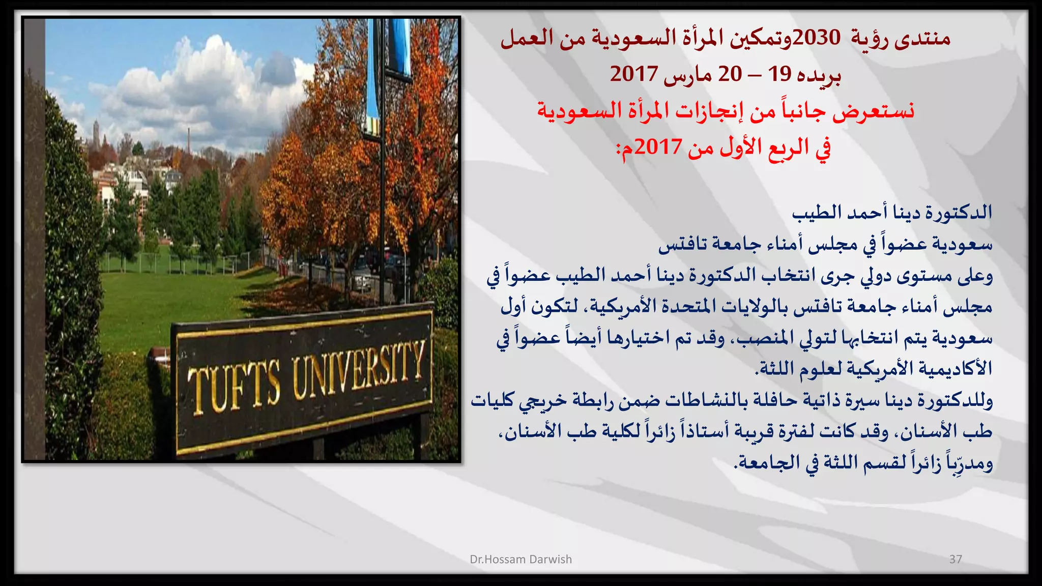 ‫منتدى‬‫ية‬‫ؤ‬‫ر‬2030‫وتمكين‬‫أة‬‫ر‬‫امل‬‫السعودية‬‫من‬‫العمل‬
‫بريده‬19–20‫س‬‫ر‬‫ما‬2017
‫نستعرض‬‫أة‬‫ر‬‫امل‬ ‫ات‬‫ز‬‫إنجا‬‫من‬
ً
‫جانبا‬‫السعودية‬
‫في‬‫من‬ ‫ل‬‫األو‬‫الربع‬2017‫م‬:
‫أحمد‬‫دينا‬‫ة‬‫ر‬‫الدكتو‬‫الطيب‬
‫جامعة‬ ‫أمناء‬‫مجلس‬ ‫في‬
ً
‫عضوا‬ ‫سعودية‬‫تافتس‬
ً
‫عضوا‬ ‫الطيب‬ ‫أحمد‬‫دينا‬‫ة‬‫ر‬‫الدكتو‬ ‫انتخاب‬‫ى‬‫جر‬ ‫دولي‬‫ى‬‫مستو‬ ‫وعلى‬‫في‬
‫جامعة‬ ‫أمناء‬ ‫مجلس‬‫تافتس‬‫ن‬‫لتكو‬،‫األمريكية‬‫املتحدة‬‫بالواليات‬‫ل‬‫أو‬
‫ع‬
ً
‫أيضا‬‫ها‬‫ر‬‫اختيا‬ ‫تم‬ ‫وقد‬،‫املنصب‬ ‫لتولي‬‫انتخابها‬ ‫يتم‬ ‫سعودية‬‫في‬
ً
‫ضوا‬
‫اللثة‬ ‫لعلوم‬‫األمريكية‬‫األكاديمية‬.
‫خري‬ ‫ابطة‬‫ر‬‫ضمن‬ ‫بالنشاطات‬‫حافلة‬ ‫ذاتية‬‫سيرة‬‫دينا‬ ‫ة‬‫ر‬‫وللدكتو‬‫كليات‬‫جي‬
‫ا‬ ‫طب‬ ‫لكلية‬
ً
‫ائرا‬‫ز‬
ً
‫أستاذا‬‫قريبة‬‫لفترة‬ ‫كانت‬ ‫وقد‬،‫األسنان‬ ‫طب‬،‫ألسنان‬
‫الجامعة‬ ‫في‬‫اللثة‬‫لقسم‬
ً
‫ائرا‬‫ز‬
ً
‫با‬ِ
ّ‫ر‬‫ومد‬.
37Dr.Hossam Darwish
 