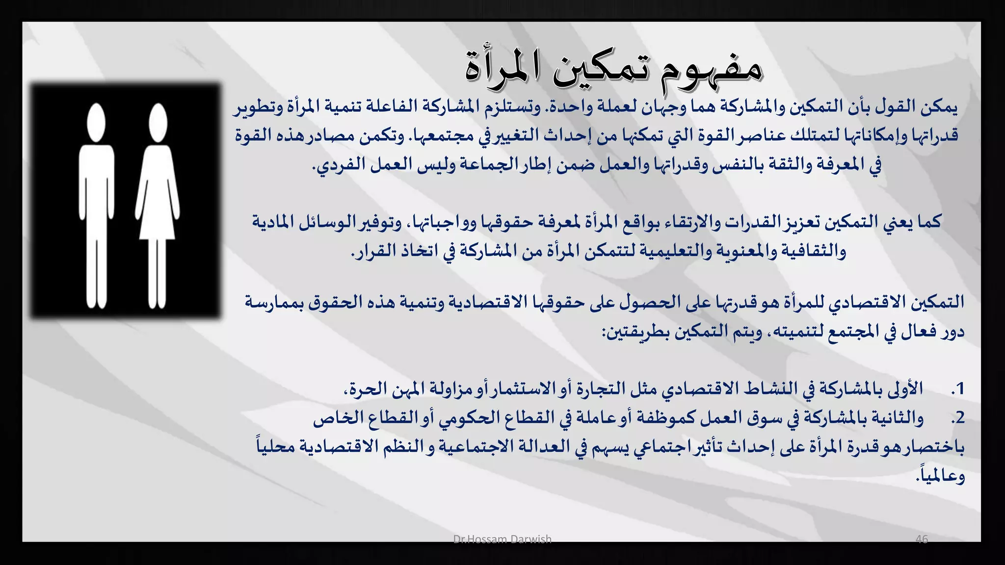 ‫واحدة‬‫لعملة‬ ‫وجهان‬‫هما‬‫واملشاركة‬‫التمكين‬‫بأن‬ ‫ل‬‫القو‬ ‫يمكن‬.‫تنمية‬‫الفاعلة‬‫املشاركة‬‫وتستلزم‬‫وتطوير‬‫املرأة‬
‫مجتمعها‬‫في‬‫التغيير‬‫إحداث‬ ‫من‬ ‫تمكنها‬ ‫التي‬ ‫القوة‬‫عناصر‬‫لتمتلك‬‫وإمكاناتها‬‫اتها‬‫ر‬‫قد‬.‫م‬ ‫وتكمن‬‫القوة‬ ‫هذه‬‫صادر‬
‫الفردي‬ ‫العمل‬‫وليس‬‫الجماعة‬‫إطار‬ ‫ضمن‬ ‫والعمل‬‫اتها‬‫ر‬‫وقد‬‫بالنفس‬‫والثقة‬‫املعرفة‬‫في‬.
‫ال‬‫وتوفير‬،‫اجباتها‬‫و‬‫و‬‫حقوقها‬‫ملعرفة‬‫املرأة‬‫بواقع‬ ‫تقاء‬‫ر‬‫واال‬‫ات‬‫ر‬‫القد‬‫تعزيز‬ ‫التمكين‬ ‫يعني‬ ‫كما‬‫املادية‬ ‫وسائل‬
‫القرار‬ ‫اتخاذ‬ ‫في‬‫املشاركة‬ ‫من‬‫املرأة‬‫لتتمكن‬‫والتعليمية‬‫واملعنوية‬‫والثقافية‬.
‫التمكين‬‫وتنمية‬‫االقتصادية‬ ‫حقوقها‬‫على‬‫ل‬‫الحصو‬‫على‬ ‫تها‬‫ر‬‫قد‬‫هو‬‫للمرأة‬‫االقتصادي‬‫الحقو‬ ‫هذه‬‫ق‬‫سة‬‫ر‬‫بمما‬
‫التمكين‬‫ويتم‬،‫لتنميته‬‫املجتمع‬‫في‬ ‫فعال‬ ‫ر‬‫دو‬‫بطريقتين‬:
.1‫األولى‬‫في‬‫باملشاركة‬‫الحرة‬ ‫املهن‬‫مزاولة‬‫أو‬‫االستثمار‬‫أو‬ ‫ة‬‫ر‬‫التجا‬‫مثل‬‫االقتصادي‬‫النشاط‬،
.2‫باملشاركة‬‫والثانية‬‫القطاع‬‫أو‬‫الحكومي‬‫القطاع‬‫في‬‫عاملة‬‫أو‬ ‫كموظفة‬ ‫العمل‬ ‫ق‬‫سو‬‫في‬‫الخاص‬
‫ب‬‫اختصار‬‫االقتص‬‫النظم‬‫و‬‫االجتماعية‬‫العدالة‬ ‫في‬‫يسهم‬‫اجتماعي‬‫تأثير‬‫إحداث‬‫على‬‫املرأة‬ ‫ة‬‫ر‬‫قد‬‫هو‬
ً
‫محليا‬‫ادية‬
ً
‫وعامليا‬.
46Dr.Hossam Darwish
 
