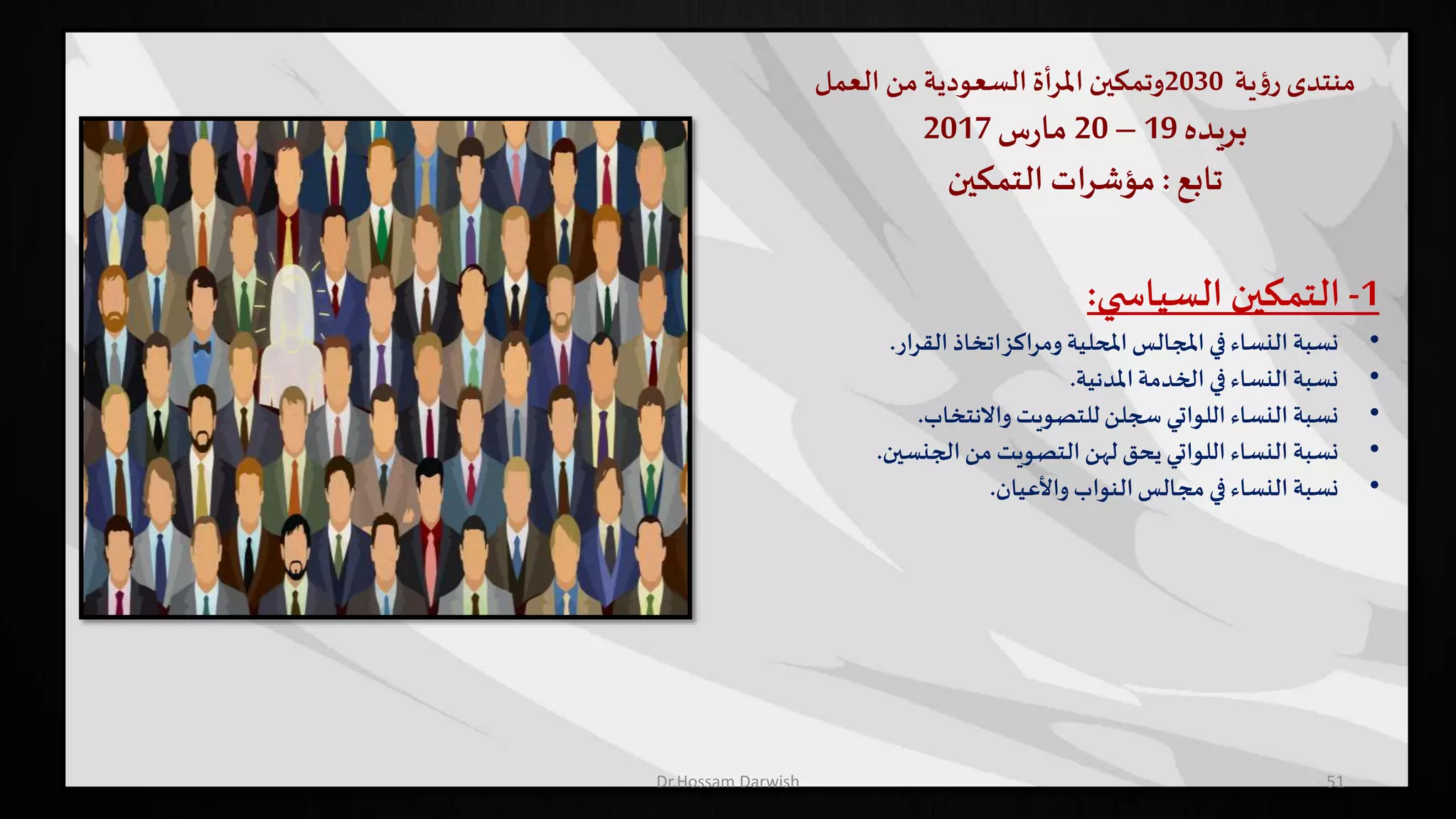 ‫منتدى‬‫ية‬‫ؤ‬‫ر‬2030‫وتمكين‬‫املرأة‬‫السعودية‬‫من‬‫العمل‬
‫بريده‬19–20‫س‬‫ر‬‫ما‬2017
‫تابع‬:‫التمكين‬ ‫ات‬‫ر‬‫مؤش‬
51
1-‫التمكين‬‫ي‬ ‫السياس‬:
•‫نسبة‬‫ار‬‫ر‬‫الق‬ ‫اتخاذ‬‫ومراكز‬ ‫املحلية‬‫املجالس‬‫في‬‫النساء‬.
•‫نسبة‬‫املدنية‬‫الخدمة‬ ‫في‬‫النساء‬.
•‫نسبة‬‫واالنتخاب‬ ‫للتصويت‬‫سجلن‬ ‫اللواتي‬ ‫النساء‬.
•‫نسبة‬‫الجنسين‬‫من‬‫التصويت‬‫لهن‬ ‫يحق‬ ‫اللواتي‬ ‫النساء‬.
•‫نسبة‬‫واألعيان‬ ‫النواب‬‫مجالس‬ ‫في‬‫النساء‬.
Dr.Hossam Darwish
 