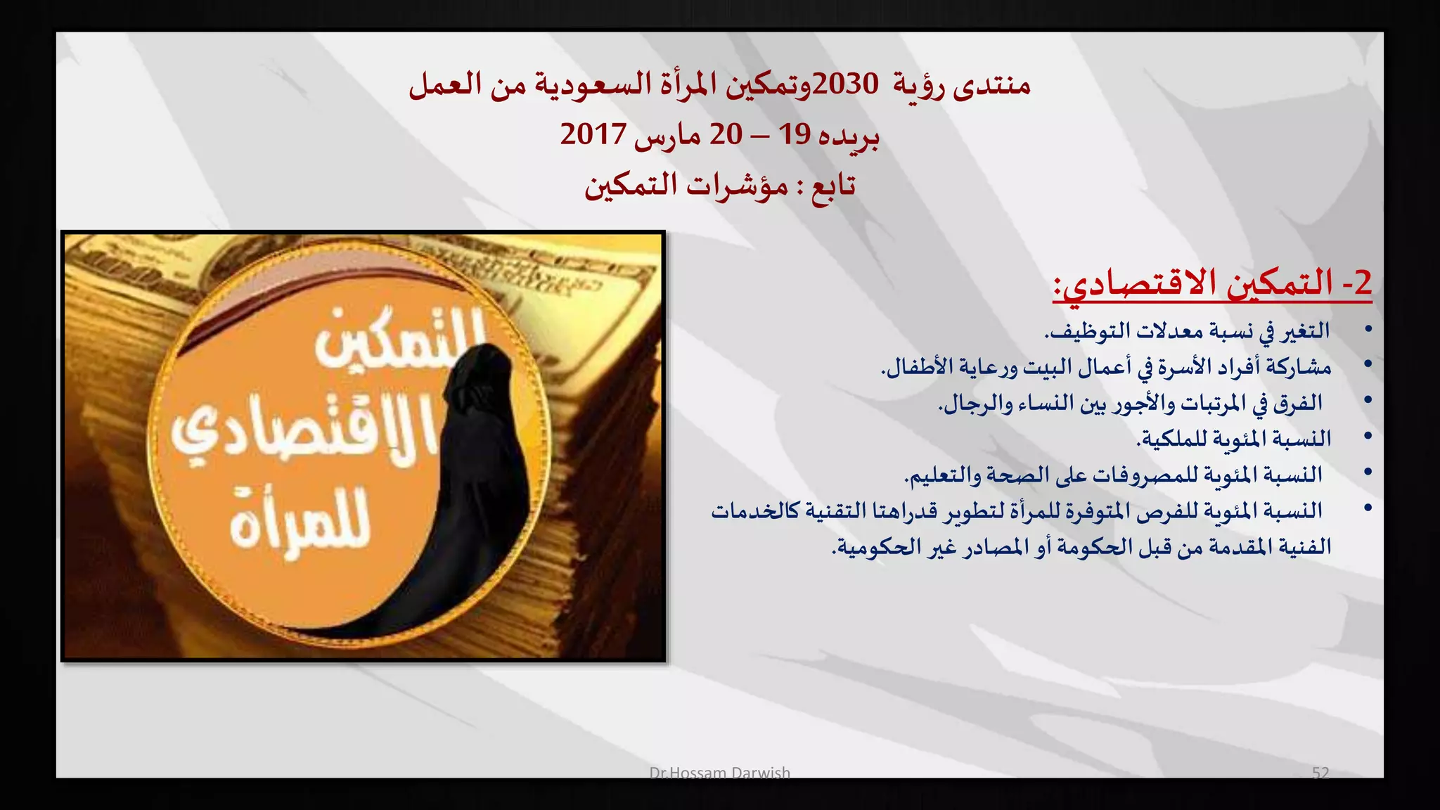 ‫منتدى‬‫ية‬‫ؤ‬‫ر‬2030‫وتمكين‬‫أة‬‫ر‬‫امل‬‫السعودية‬‫من‬‫العمل‬
‫بريده‬19–20‫س‬‫ر‬‫ما‬2017
‫تابع‬:‫التمكين‬ ‫ات‬‫ر‬‫مؤش‬
52
2-‫التمكين‬‫االقتصادي‬:
•‫التغير‬‫في‬‫نسبة‬‫معدالت‬‫التوظيف‬.
•‫مشاركة‬‫أفراد‬‫األسرة‬‫في‬‫أعمال‬‫البيت‬‫عاية‬‫ر‬‫و‬‫األطفال‬.
•‫ق‬‫الفر‬‫في‬‫املرتبات‬‫ر‬‫واألجو‬‫بين‬‫النساء‬‫والرجال‬.
•‫النسبة‬‫املئوية‬‫للملكية‬.
•‫النسبة‬‫املئوية‬‫فات‬‫و‬‫للمصر‬‫على‬‫الصحة‬‫والتعليم‬.
•‫النسبة‬‫املئوية‬‫للفرص‬‫املتوفرة‬‫للمرأة‬‫لتطوير‬‫اهتا‬‫ر‬‫قد‬‫التقني‬‫ة‬‫كالخدمات‬
‫الفنية‬‫املقدمة‬‫من‬‫قبل‬‫الحكومة‬‫أو‬‫املصادر‬‫غير‬‫الحكومية‬.
Dr.Hossam Darwish
 