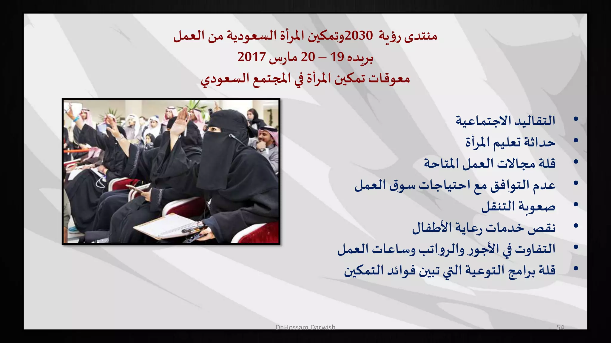 ‫منتدى‬‫ية‬‫ؤ‬‫ر‬2030‫وتمكين‬‫أة‬‫ر‬‫امل‬‫السعودية‬‫من‬‫العمل‬
‫بريده‬19–20‫س‬‫ر‬‫ما‬2017
‫السعودي‬ ‫املجتمع‬ ‫في‬ ‫أة‬‫ر‬‫امل‬ ‫تمكين‬ ‫معوقات‬
•‫االجتماعية‬‫التقاليد‬
•‫أة‬‫ر‬‫امل‬‫تعليم‬ ‫حداثة‬
•‫املتاحة‬ ‫العمل‬ ‫مجاالت‬ ‫قلة‬
•‫العمل‬ ‫ق‬‫سو‬‫احتياجات‬ ‫مع‬‫التوافق‬ ‫عدم‬
•‫التنقل‬ ‫صعوبة‬
•‫األطفال‬‫عاية‬‫ر‬ ‫خدمات‬ ‫نقص‬
•‫العمل‬‫وساعات‬‫اتب‬‫و‬‫والر‬ ‫ر‬‫األجو‬ ‫في‬‫التفاوت‬
•‫التمكين‬ ‫فوائد‬ ‫تبين‬ ‫التي‬‫التوعية‬ ‫امج‬‫ر‬‫ب‬‫قلة‬
54Dr.Hossam Darwish
 