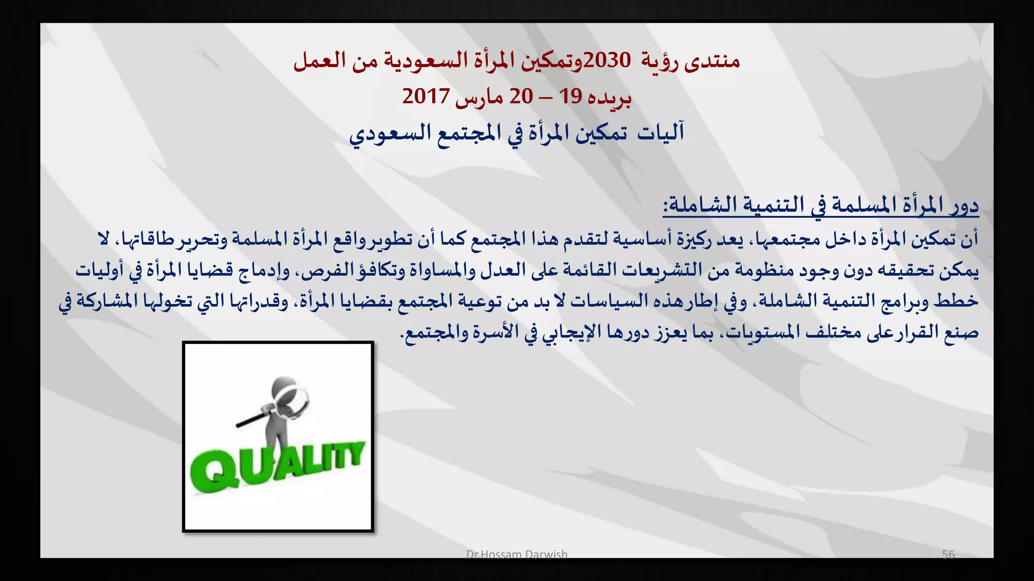 ‫منتدى‬‫ية‬‫ؤ‬‫ر‬2030‫وتمكين‬‫أة‬‫ر‬‫امل‬‫السعودية‬‫من‬‫العمل‬
‫بريده‬19–20‫س‬‫ر‬‫ما‬2017
‫السعودي‬‫املجتمع‬ ‫في‬ ‫أة‬‫ر‬‫امل‬ ‫تمكين‬ ‫آليات‬
‫التنمية‬ ‫في‬ ‫املسلمة‬ ‫أة‬‫ر‬‫امل‬‫ر‬‫دو‬‫الشاملة‬:
‫وتحرير‬‫املسلمة‬ ‫املرأة‬ ‫واقع‬‫تطوير‬ ‫أن‬‫كما‬ ‫املجتمع‬ ‫هذا‬‫لتقدم‬ ‫أساسية‬‫ركيزة‬ ‫يعد‬،‫مجتمعها‬‫داخل‬ ‫املرأة‬‫تمكين‬ ‫أن‬‫ال‬،‫طاقاتها‬
‫املرأ‬ ‫قضايا‬ ‫وإدماج‬،‫الفرص‬‫وتكافؤ‬‫واملساواة‬ ‫العدل‬ ‫على‬‫القائمة‬‫التشريعات‬ ‫من‬ ‫منظومة‬ ‫وجود‬‫ن‬‫دو‬‫تحقيقه‬‫يمكن‬‫أوليات‬ ‫في‬‫ة‬
‫ت‬‫التي‬‫اتها‬‫ر‬‫وقد‬،‫أة‬‫ر‬‫امل‬‫بقضايا‬ ‫املجتمع‬ ‫توعية‬ ‫من‬ ‫بد‬‫ال‬ ‫السياسات‬ ‫هذه‬‫إطار‬ ‫وفي‬،‫الشاملة‬ ‫التنمية‬‫وبرامج‬‫خطط‬‫في‬‫املشاركة‬‫خولها‬
‫واملجتمع‬‫األسرة‬ ‫في‬‫اإليجابي‬ ‫ها‬‫ر‬‫دو‬ ‫ز‬‫يعز‬‫بما‬ ،‫املستويات‬ ‫مختلف‬ ‫على‬‫القرار‬ ‫صنع‬.
56Dr.Hossam Darwish
 