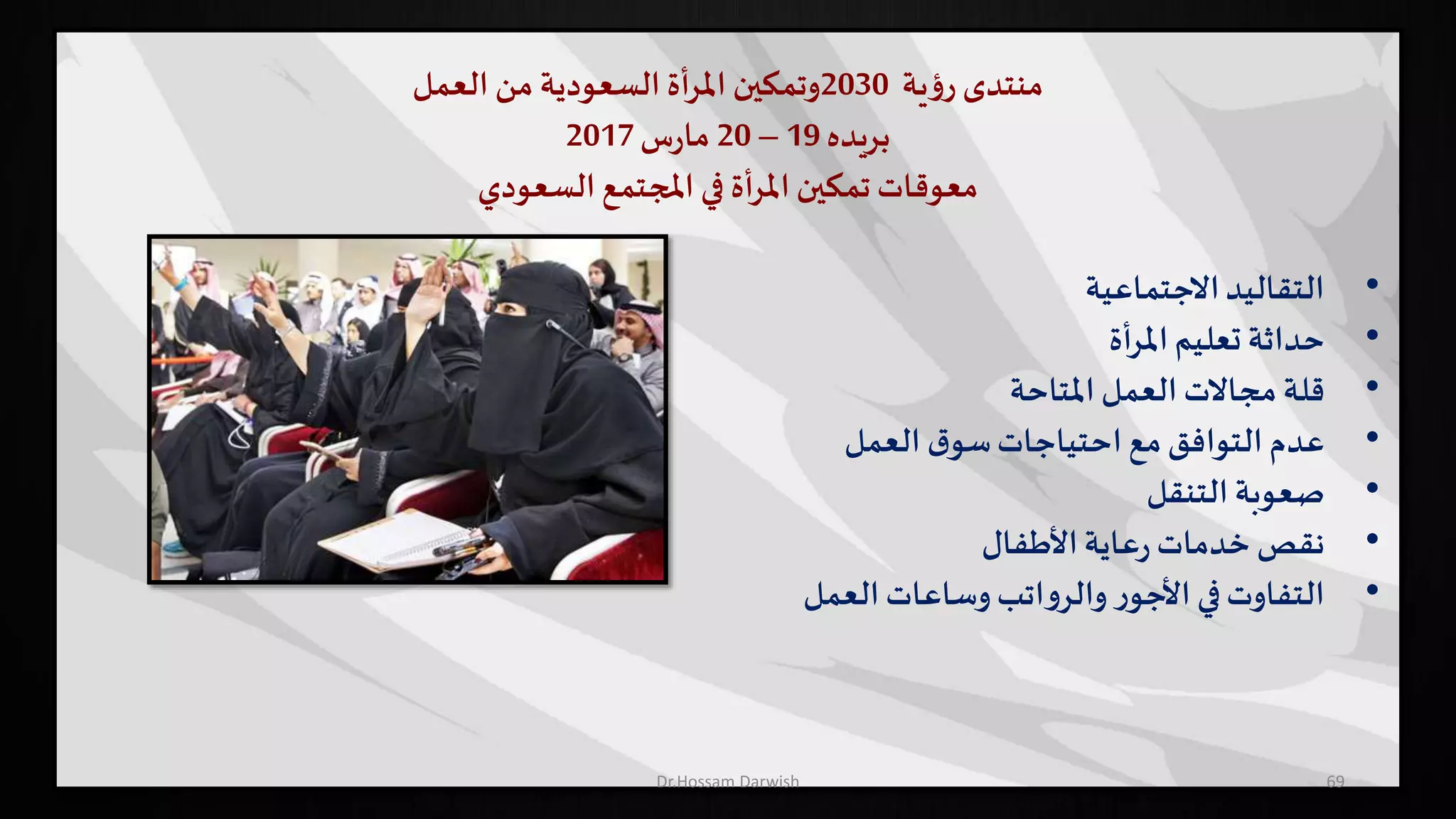 ‫منتدى‬‫ية‬‫ؤ‬‫ر‬2030‫وتمكين‬‫أة‬‫ر‬‫امل‬‫السعودية‬‫من‬‫العمل‬
‫بريده‬19–20‫س‬‫ر‬‫ما‬2017
‫السعودي‬ ‫املجتمع‬ ‫في‬ ‫أة‬‫ر‬‫امل‬ ‫تمكين‬ ‫معوقات‬
•‫االجتماعية‬‫التقاليد‬
•‫أة‬‫ر‬‫امل‬‫تعليم‬ ‫حداثة‬
•‫املتاحة‬ ‫العمل‬ ‫مجاالت‬ ‫قلة‬
•‫العمل‬ ‫ق‬‫سو‬‫احتياجات‬ ‫مع‬‫التوافق‬ ‫عدم‬
•‫التنقل‬ ‫صعوبة‬
•‫األطفال‬‫عاية‬‫ر‬ ‫خدمات‬ ‫نقص‬
•‫العمل‬‫وساعات‬‫اتب‬‫و‬‫والر‬ ‫ر‬‫األجو‬ ‫في‬‫التفاوت‬
69Dr.Hossam Darwish
 