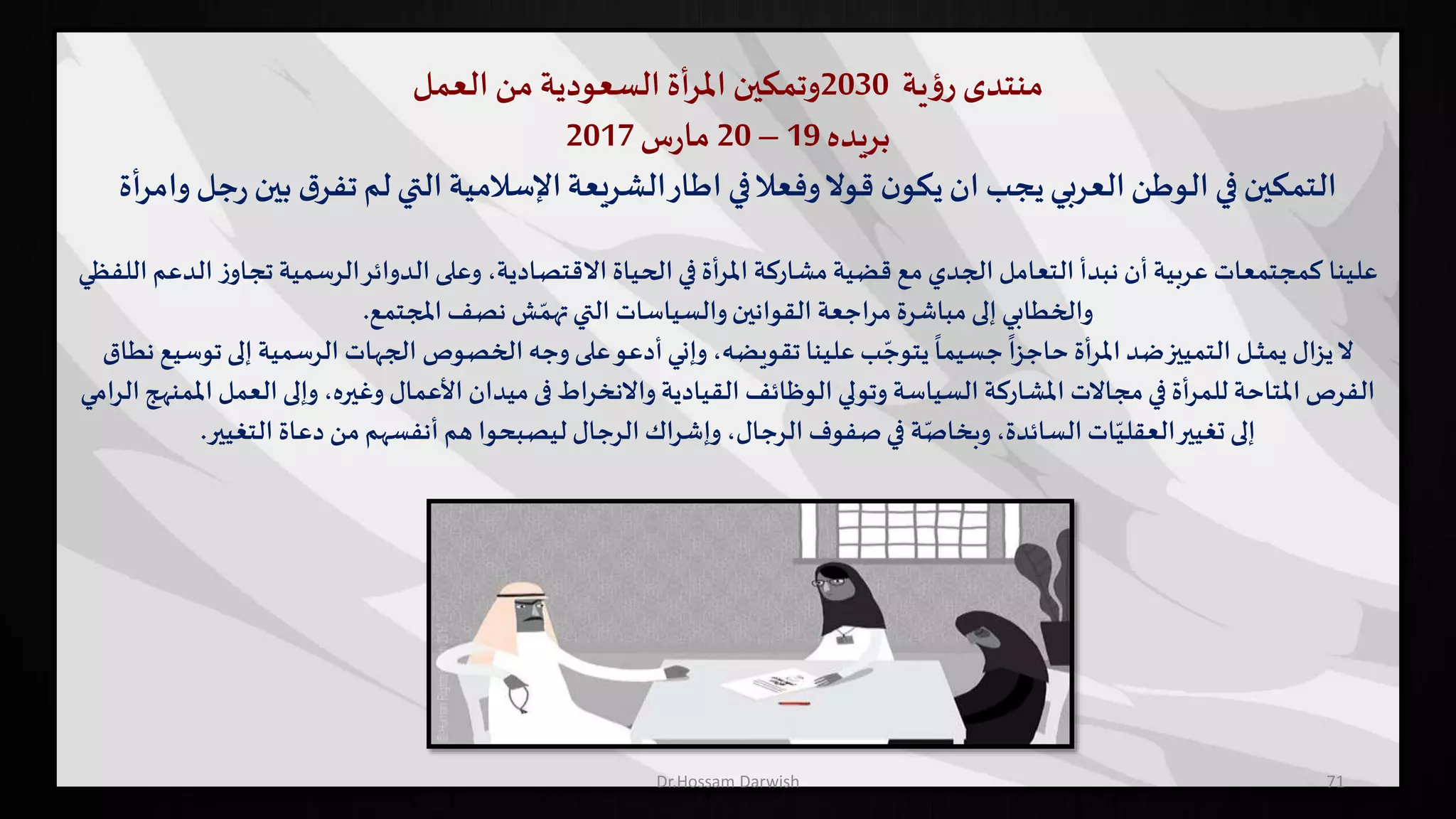 ‫منتدى‬‫ية‬‫ؤ‬‫ر‬2030‫وتمكين‬‫أة‬‫ر‬‫امل‬‫السعودية‬‫من‬‫العمل‬
‫بريده‬19–20‫س‬‫ر‬‫ما‬2017
‫ب‬ ‫ق‬‫تفر‬‫لم‬‫التي‬ ‫اإلسالمية‬‫الشريعة‬‫اطار‬ ‫في‬‫وفعال‬‫قوال‬ ‫ن‬‫يكو‬ ‫ان‬ ‫يجب‬‫العربي‬‫الوطن‬ ‫في‬‫التمكين‬‫أة‬‫ر‬‫وام‬ ‫جل‬‫ر‬ ‫ين‬
‫علينا‬‫تجاو‬ ‫الرسمية‬‫الدوائر‬ ‫وعلى‬ ،‫االقتصادية‬ ‫الحياة‬ ‫في‬ ‫أة‬‫ر‬‫امل‬ ‫مشاركة‬ ‫قضية‬ ‫مع‬ ‫الجدي‬ ‫التعامل‬ ‫نبدأ‬ ‫أن‬ ‫عربية‬ ‫كمجتمعات‬‫اللفظي‬ ‫الدعم‬ ‫ز‬
‫املجتمع‬ ‫نصف‬ ‫ش‬ ّ‫تهم‬‫التي‬ ‫والسياسات‬‫القوانين‬ ‫مراجعة‬ ‫مباشرة‬ ‫إلى‬ ‫والخطابي‬.
‫إل‬ ‫الرسمية‬ ‫الجهات‬ ‫الخصوص‬ ‫وجه‬ ‫على‬‫أدعو‬‫وإني‬ ،‫تقويضه‬ ‫علينا‬ ‫ب‬ ّ‫يتوج‬
ً
‫جسيما‬
ً
‫حاجزا‬ ‫أة‬‫ر‬‫امل‬ ‫ضد‬‫التمييز‬ ‫ـل‬‫ـ‬‫ـ‬‫ث‬‫يم‬ ‫يزال‬‫ال‬‫نطاق‬ ‫توسيع‬ ‫ى‬
‫ال‬ ‫وإلى‬ ،‫وغيره‬ ‫األعمال‬ ‫ميدان‬‫فى‬ ‫واالنخراط‬ ‫القيادية‬ ‫الوظائف‬ ‫وتولي‬ ‫السياسة‬ ‫املشاركة‬ ‫مجاالت‬‫في‬ ‫أة‬‫ر‬‫للم‬ ‫املتاحة‬ ‫الفرص‬‫عمل‬‫املمنه‬‫ج‬‫الرامي‬
‫التغيير‬ ‫دعاة‬ ‫من‬ ‫أنفسهم‬ ‫هم‬ ‫ليصبحوا‬ ‫الرجال‬ ‫وإشراك‬ ،‫الرجال‬ ‫صفوف‬‫في‬ ‫ة‬ّ‫وبخاص‬ ،‫السائدة‬ ‫ات‬ّ‫العقلي‬‫تغيير‬ ‫إلى‬.
71Dr.Hossam Darwish
 