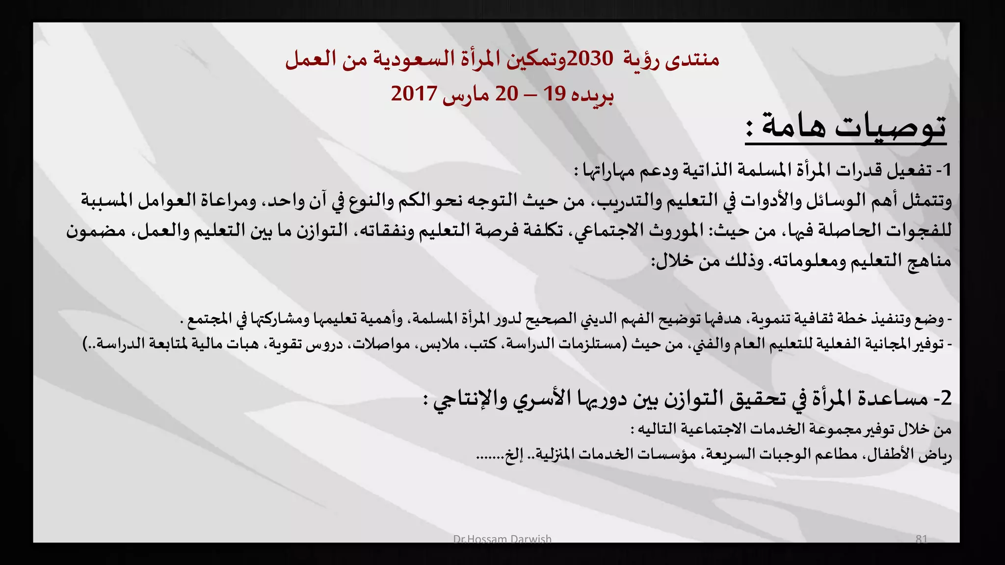 ‫منتدى‬‫ية‬‫ؤ‬‫ر‬2030‫وتمكين‬‫أة‬‫ر‬‫امل‬‫السعودية‬‫من‬‫العمل‬
‫بريده‬19–20‫س‬‫ر‬‫ما‬2017
81
‫توصيات‬‫هامة‬:
1-‫اتها‬‫ر‬‫مها‬ ‫ودعم‬‫الذاتية‬‫املسلمة‬ ‫أة‬‫ر‬‫امل‬ ‫ات‬‫ر‬‫قد‬ ‫تفعيل‬:
‫العوام‬‫ومراعاة‬ ،‫واحد‬‫آن‬ ‫في‬‫والنوع‬‫الكم‬‫نحو‬ ‫التوجه‬ ‫حيث‬ ‫من‬ ،‫يب‬‫ر‬‫والتد‬ ‫التعليم‬ ‫في‬ ‫واألدوات‬‫الوسائل‬ ‫أهم‬‫وتتمثل‬‫املسببة‬ ‫ل‬
‫حيث‬ ‫من‬ ،‫فيها‬ ‫الحاصلة‬‫للفجوات‬:‫التعلي‬ ‫بين‬ ‫ما‬ ‫ن‬‫التواز‬،‫ونفقاته‬ ‫التعليم‬‫فرصة‬‫تكلفة‬،‫االجتماعي‬ ‫وث‬‫ر‬‫املو‬‫ن‬‫مضمو‬ ،‫والعمل‬ ‫م‬
‫ومعلوماته‬ ‫التعليم‬ ‫مناهج‬.‫خالل‬ ‫من‬ ‫وذلك‬:
-‫وضع‬‫تعليمها‬‫وأهمية‬ ،‫املسلمة‬‫املرأة‬‫ر‬‫لدو‬ ‫الصحيح‬‫الديني‬ ‫الفهم‬‫توضيح‬‫هدفها‬ ،‫تنموية‬‫ثقافية‬‫خطة‬‫وتنفيذ‬‫املج‬ ‫في‬‫ومشاركتها‬‫تمع‬.
-‫توفير‬‫حيث‬‫من‬ ،‫والفني‬ ‫العام‬ ‫للتعليم‬ ‫الفعلية‬ ‫املجانية‬(‫مل‬‫مالية‬‫هبات‬ ،‫تقوية‬‫س‬‫و‬‫در‬،‫مواصالت‬،‫مالبس‬،‫كتب‬،‫اسة‬‫ر‬‫الد‬‫مستلزمات‬‫اسة‬‫ر‬‫الد‬‫تابعة‬)..
2-‫مساعدة‬‫واإلنتاجي‬ ‫ي‬‫األسر‬‫يها‬‫ر‬‫دو‬ ‫بين‬ ‫ن‬‫التواز‬‫تحقيق‬ ‫في‬ ‫أة‬‫ر‬‫امل‬:
‫من‬‫الخدمات‬‫مجموعة‬‫توفير‬ ‫خالل‬‫االجتماعية‬‫التاليه‬:
‫ياض‬‫ر‬‫املنزلية‬‫الخدمات‬‫مؤسسات‬ ،‫السريعة‬‫الوجبات‬‫مطاعم‬ ،‫األطفال‬..‫إلخ‬.......
Dr.Hossam Darwish
 