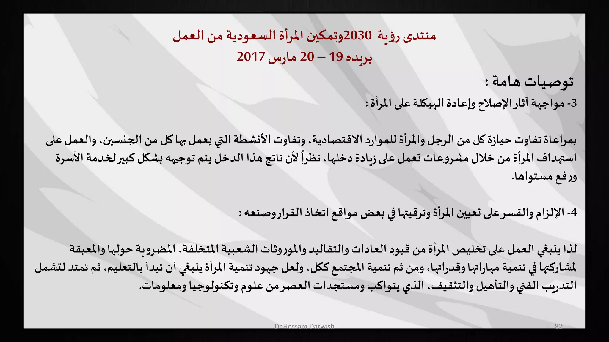 ‫منتدى‬‫ية‬‫ؤ‬‫ر‬2030‫وتمكين‬‫أة‬‫ر‬‫امل‬‫السعودية‬‫من‬‫العمل‬
‫بريده‬19–20‫س‬‫ر‬‫ما‬2017
82
‫توصيات‬‫هامة‬:
3-‫أة‬‫ر‬‫امل‬ ‫على‬‫الهيكلة‬ ‫وإعادة‬‫اإلصالح‬‫آثار‬‫مواجهة‬:
‫الجنسين‬ ‫من‬ ‫كل‬‫بها‬‫يعمل‬‫التي‬ ‫األنشطة‬ ‫وتفاوت‬،‫االقتصادية‬‫د‬‫ر‬‫للموا‬ ‫أة‬‫ر‬‫وامل‬‫الرجل‬ ‫من‬ ‫كل‬‫ة‬‫ز‬‫حيا‬ ‫تفاوت‬‫بمراعاة‬‫على‬‫والعمل‬ ،
‫لخ‬‫كبير‬ ‫بشكل‬‫توجيهه‬ ‫يتم‬ ‫الدخل‬ ‫هذا‬‫ناتج‬ ‫ألن‬
ً
‫نظرا‬،‫دخلها‬‫يادة‬‫ز‬‫على‬ ‫تعمل‬ ‫عات‬‫و‬‫مشر‬‫خالل‬ ‫من‬ ‫املرأة‬‫استهداف‬‫األسرة‬ ‫دمة‬
‫مستواها‬ ‫فع‬‫ر‬‫و‬.
4-‫وصنعه‬‫القرار‬‫اتخاذ‬ ‫مواقع‬ ‫بعض‬ ‫في‬‫وترقيتها‬‫املرأة‬ ‫تعيين‬ ‫على‬‫والقسر‬‫اإللزام‬:
‫حول‬ ‫بة‬‫و‬‫املضر‬،‫املتخلفة‬ ‫الشعبية‬ ‫وثات‬‫ر‬‫واملو‬‫والتقاليد‬‫العادات‬ ‫قيود‬ ‫من‬‫أة‬‫ر‬‫امل‬‫تخليص‬ ‫على‬ ‫العمل‬ ‫ينبغي‬ ‫لذا‬‫واملعيقة‬‫ها‬
‫ب‬ ‫تبدأ‬ ‫أن‬‫ينبغي‬ ‫أة‬‫ر‬‫امل‬ ‫تنمية‬‫جهود‬ ‫ولعل‬ ،‫ككل‬ ‫املجتمع‬ ‫تنمية‬ ‫ثم‬ ‫ومن‬،‫اتها‬‫ر‬‫وقد‬‫اتها‬‫ر‬‫مها‬ ‫تنمية‬ ‫في‬‫ملشاركتها‬‫لتشمل‬ ‫تمتد‬ ‫ثم‬ ،‫التعليم‬
‫ومعلومات‬‫وتكنولوجيا‬‫علوم‬ ‫من‬‫العصر‬ ‫ومستجدات‬ ‫يتواكب‬ ‫الذي‬ ،‫والتثقيف‬ ‫والتأهيل‬‫الفني‬ ‫يب‬‫ر‬‫التد‬.
Dr.Hossam Darwish
 
