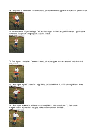 24. "Лифтинг" в коридоре. Поднимающее движение обеими руками от пояса до уровня плеч.
25. Блокировка в открытой игре. Обе руки согнуты в локтях на уровне груди. Предплечья
скрещены под углом 90 градусов. Ладони к себе.
26. Вне игры в коридоре. Горизонтальное движение руки поперек груди в направлении
нарушения.
27. "Вне игры" в раке или моле. Круговые движения кистью. Пальцы направлены вниз.
28. "Вне игры" в схватке, в раке или моле (правило "последней ноги"). Движение
выпрямленной рукой вниз по дуге, параллельной линии вне игры.
 