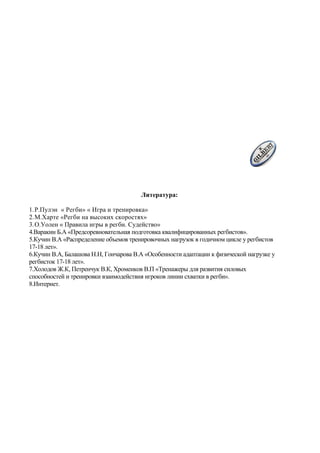 Литература:
1.Р.Пулэн « Регби» « Игра и тренировка»
2.М.Харте «Регби на высоких скоростях»
3.О.Уолен « Правила игры в регби. Судейство»
4.Варакин Б.А «Предсоревновательная подготовка квалифицированных регбистов».
5.Кучин В.А «Распределение объемов тренировочных нагрузок в годичном цикле у регбистов
17-18 лет».
6.Кучин В.А, Балашова Н.Н, Гончарова В.А «Особенности адаптации к физической нагрузке у
регбисток 17-18 лет».
7.Холодов Ж.К, Петренчук В.К, Хроменков В.П «Тренажеры для развития силовых
способностей и тренировки взаимодействия игроков линии схватки в регби».
8.Интернет.
 
