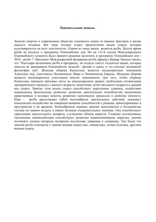 Пояснительная записка.
Занятия спортом в современном обществе становится одним из важных факторов в жизни
каждого человека. Все чаще человек отдает предпочтение видам спорта, которые
культивируются на всех континентах. Одним из таких видов является регби. Долгое время
регби не входило в программу Олимпийских игр. Но на 121-й сессии Международного
Олимпийского комитета было принято решение включить в программу Олимпийских игр -
2016 - регби 7. Президент Международной федерации регби, француз Бернар Лапассе сказал,
что "благодаря включению регби в программу, на подиум смогут подняться нации, которые
никогда не завоевывали Олимпийских медалей - фиджи и самоа, и это отвечает всемирной
философии игр". Женская сборная Казахстана является неоднократным чемпионом
Азиатских игр, участником Чемпионатов Мира и Чемпионатов Европы. Мужская сборная
является неоднократным участником многих чемпионатов. Для того, чтобы сборные
Казахстана занимали призовые места на международном уровне, необходима оптимизация
тренировочного процесса с раннего возраста, вовлечение детей школьного возраста в данный
вид спорта. Занятие этим видом спорта способствует укреплению здоровья, содействию
нормальному физическому развитию, развитию двигательных способностей, воспитанию
нравственных и волевых качеств, развитию психических процессов и свойства личности.
Игра - регби представляет собой многообразие двигательных действий, оказывает
комплексное воздействие на совершенствование способностей к реакции, ориентированию в
пространстве и во времени. Разнообразные игровые приемы выполняются в большинстве
случаев на свежем воздухе и имеют большое оздоровительное значение. Они способствуют
укреплению двигательного аппарата, улучшению обмена веществ. Сложные коллективные
тактические взаимодействия способствуют развитию взаимопонимания, выручки, умения
подчинять личные интересы интересам коллектива, уважения к сопернику. Тем более что
занятия регби сочетается с такими видами спорта как, гимнастика, легкая атлетика, другими
видами спорта.
 