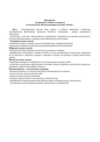 Программа.
Содержание учебного материала
и методическое обеспечение факультатива «Регби».
Цель – популяризация данного вида спорта в учебных заведениях, содействие
всестороннему физическому развитию личности, повышение уровня спортивного
мастерства.
Достижение этой цели обеспечивается программой, основанной на игровой деятельности,
которая призвана решить основные задачи физического воспитания.
Оздоровительные задачи:
-развитие основных ведущих качеств (кондиционных, координационных)
-укрепление здоровья, содействие всестороннему физическому развитию.
Образовательные задачи:
-обучение жизненно важным двигательным умениям и навыкам
-приобретение специальных знаний по регби, что дает возможность осмысленно применять
их на практике и укреплять интерес к занятиям по регби, на должном технико-тактическом
уровне
Воспитательные задачи:
-воспитание интереса и потребности в систематических занятиях регби
-содействие воспитанию нравственных и волевых качеств, развитию психических процессов,
активной, творчески мыслящей личности.
Организационно – методические указания:
-высокая активность и сознательная работа занимающихся на занятии
-педагогические задачи освоения игры
-обучение двигательным действиям
-освоение теоретических и методических знаний об игре
-приобретение умения осуществлять физкультурно-оздоровительную деятельность
- достижения соответствующего уровня двигательных способностей
 