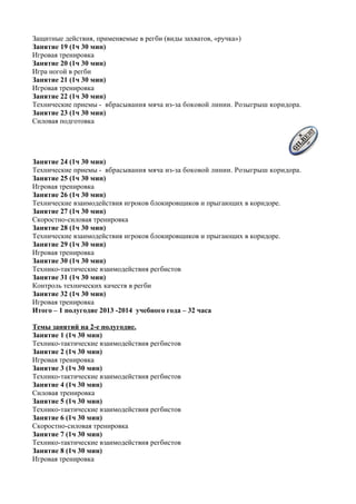 Защитные действия, применяемые в регби (виды захватов, «ручка»)
Занятие 19 (1ч 30 мин)
Игровая тренировка
Занятие 20 (1ч 30 мин)
Игра ногой в регби
Занятие 21 (1ч 30 мин)
Игровая тренировка
Занятие 22 (1ч 30 мин)
Технические приемы - вбрасывания мяча из-за боковой линии. Розыгрыш коридора.
Занятие 23 (1ч 30 мин)
Силовая подготовка
Занятие 24 (1ч 30 мин)
Технические приемы - вбрасывания мяча из-за боковой линии. Розыгрыш коридора.
Занятие 25 (1ч 30 мин)
Игровая тренировка
Занятие 26 (1ч 30 мин)
Технические взаимодействия игроков блокировщиков и прыгающих в коридоре.
Занятие 27 (1ч 30 мин)
Скоростно-силовая тренировка
Занятие 28 (1ч 30 мин)
Технические взаимодействия игроков блокировщиков и прыгающих в коридоре.
Занятие 29 (1ч 30 мин)
Игровая тренировка
Занятие 30 (1ч 30 мин)
Технико-тактические взаимодействия регбистов
Занятие 31 (1ч 30 мин)
Контроль технических качеств в регби
Занятие 32 (1ч 30 мин)
Игровая тренировка
Итого – 1 полугодие 2013 -2014 учебного года – 32 часа
Темы занятий на 2-е полугодие.
Занятие 1 (1ч 30 мин)
Технико-тактические взаимодействия регбистов
Занятие 2 (1ч 30 мин)
Игровая тренировка
Занятие 3 (1ч 30 мин)
Технико-тактические взаимодействия регбистов
Занятие 4 (1ч 30 мин)
Силовая тренировка
Занятие 5 (1ч 30 мин)
Технико-тактические взаимодействия регбистов
Занятие 6 (1ч 30 мин)
Скоростно-силовая тренировка
Занятие 7 (1ч 30 мин)
Технико-тактические взаимодействия регбистов
Занятие 8 (1ч 30 мин)
Игровая тренировка
 