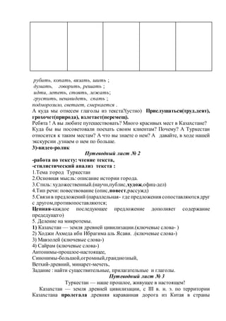 рубить, копать, вязать, шить ;
думать, говорить, решать ;
идти, лететь, стоять, лежать;
грустить, ненавидеть, спать ;
подморозило, светает, смеркается .
А куда мы отнесем глаголы из текста?(устно) Прислушаться(труд.деят),
грохочет(природа), взлетает(перемещ).
Ребята ! А вы любите путешествовать? Много красивых мест в Казахстане?
Куда бы вы посоветовали поехать своим клиентам? Почему? А Туркестан
относится к таким местам? А что вы знаете о нем? А давайте, в ходе нашей
экскурсии ,узнаем о нем по больше.
3)-видео-ролик
Путеводный лист № 2
-работа по тексту: чтение текста,
-стилистический анализ текста :
1.Тема :город Туркестан
2.Основная мысль: описание истории города.
3.Стиль: художественный.(научн,публис,худож,офиц-дел)
4.Тип речи: повествование (опис,повест,рассужд)
5.Связив предложений (параллельная- где предложения сопоставляютсядруг
с другом,противопоставляются;
Цепная-каждое последующее предложение дополняет содержание
предедущего)
5. Деление на микротемы.
1) Казахстан — земля древней цивилизации.(ключевые слова- )
2) Ходжи Ахмеда ибн Ибрагима аль Ясави. .(ключевые слова-)
3) Мавзолей (ключевые слова-)
4) Сайрам (ключевые слова-)
Антонимы-прошлое-настоящее,
Синонимы-большой,огромный,грандиозный,
Ветхий-древний, минарет-мечеть,
Задание : найти существительные, прилагательные и глаголы.
Путеводный лист № 3
Туркестан — наше прошлое, живущее в настоящем!
Казахстан — земля древней цивилизации, с III в. н. э. по территории
Казахстана пролегала древняя караванная дорога из Китая в страны
 
